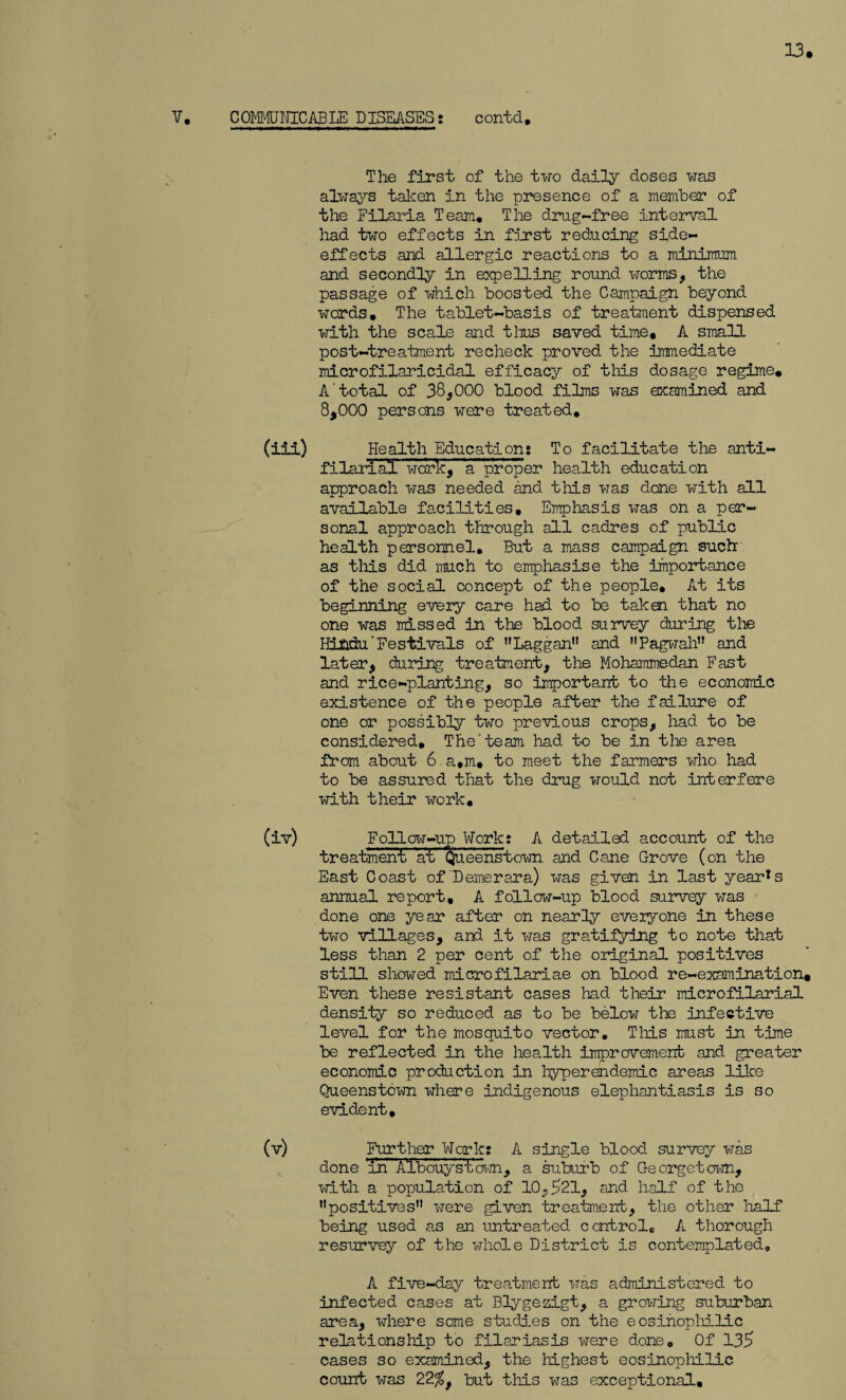 13. V. COMMUNICABLE DISEASES: contd. The first of the two daily doses was always taken in the presence of a member of the Filaria Team, The drug-free interval had two effects in first reducing side- effects and allergic reactions to a minimum and secondly in expelling round worms, the passage of which boosted the Campaign beyond words. The tablet-basis of treatment dispensed with the scale and thus saved time, A small post-treatment recheck proved the immediate microfilaricidal efficacy of this dosage regime, A'total of 38,000 blood films was examined and 8,000 persons were treated, (iii) Health Education: To facilitate the anti- filarial work, 'a proper health education approach was needed and this was done with all available facilities. Emphasis was on a per¬ sonal approach through all cadres of public health personnel. But a mass campaign such as this did much to emphasise the importance of the social concept of the people. At its beginning every care had to be takm that no one was missed in the blood survey during the Hindu'Festivals of Laggan and Pagwah and later, during treatment, the Mohammedan Fast and rice-planting, so important to the economic existence of the people after the failure of one or possibly two previous crops, had to be considered. The'team had to be in the area from about 6 a,m, to meet the farmers who had to be assured that the drug would not interfere with their work, (iv) Follow-up Work: A detailed account of the treatment atr Queenstown and Cane Grove (on the East Coast of'Demerara) was given in last yearns annual report, A follow-up blood survey was done one year after on nearly everyone in these two villages, and it was gratifying to note that less than 2 per cent of the original positives still showed microfilariae on blood re-examination. Even these resistant cases had their microfilaria! density so reduced as to be below the infective level for the mosquito vector. This must in time be reflected in the health improvement and greater economic production in hyperendemic areas like Queenstown where indigenous elephantiasis is so evident, (v) Further Work: A single blood survey was done anAlbouyst’own, a suburb of Georgetown, with a population of 10,521, and half of the ’’positives were given treatment, the other half being used as an untreated control,, A thorough resurvey of the whole District is contemplated, A five-day treatment was administered to infected cases at Blygezigt, a growing suburban area, where some studies on the eosinophilic relationship to filariasis were done0 Of 135 cases so examined, the highest eosinophilic count was 22$, but this was exceptional.
