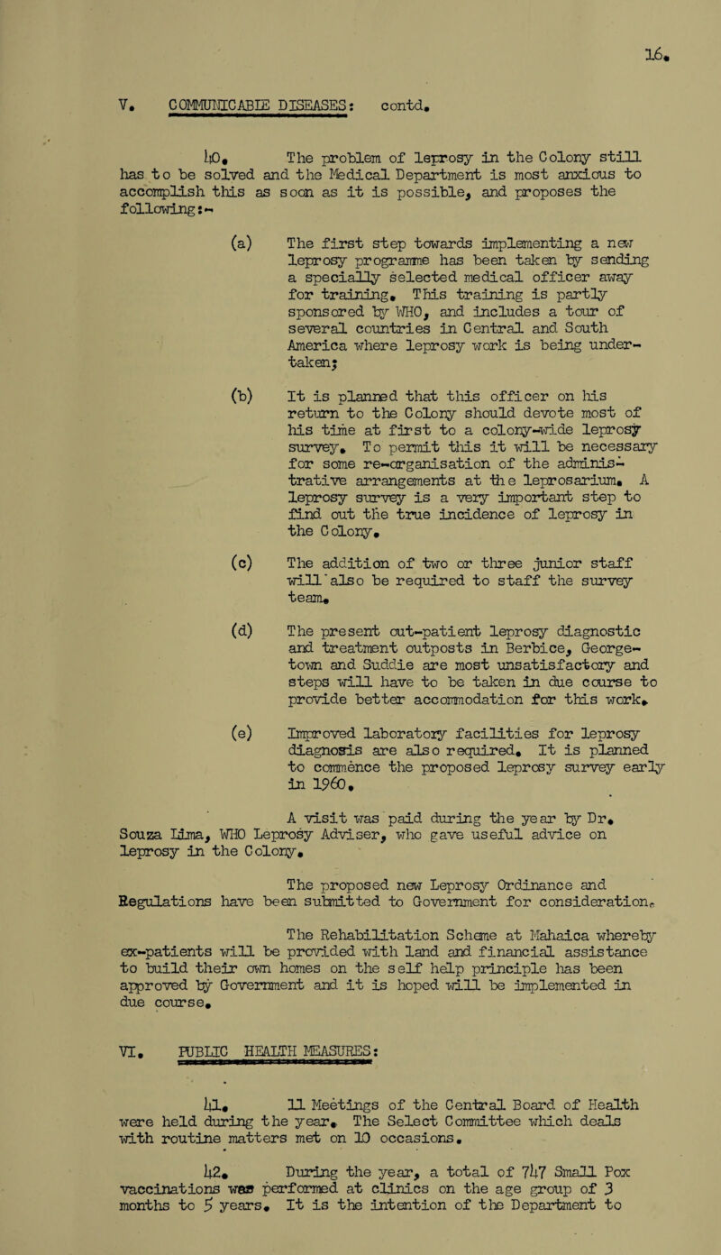 16. V. COMMUHICABIE DISEASES: contd. i|0. The problem of leprosy in the Colony still lias to be solved and the Mgdical Department is most anxious to accomplish tills as soon as it is possible, and proposes the following (a) The first step towards implementing a new leprosy programme has been taken by sending a specially selected medical officer away for training. This training is partly sponsored by WHO, and includes a tour of several countries in Central and South America where leprosy work is being under¬ taken; (b) It is planned that this officer on his return to the Colony should devote most of Ms time at first to a colony-wide leprosy survey. To permit this it will be necessary for some re-arganisation of the adminisL trative arrangements at the leprosarium. A leprosy survey is a veiy important step to find out the true incidence of leprosy in the Colony. (c) The addition of two or three junior staff will'also be required to staff the survey team. (d) The present out-patient leprosy diagnostic and treatment outposts in Berbice, George¬ town and Suddie are most unsatisfactory and steps will have to be taken in due course to provide better accommodation for this work. (e) Improved laboratory facilities for leprosy diagnosis are also required. It is planned to commence the proposed leprosy survey early in I960, A visit was paid during the year by Dr. Souza lima, WHO Leprosy Adviser, who gave useful advice on leprosy in the Colony. The proposed new Leprosy Ordinance and Regulations have been submitted to Government for consideration* The Rehabilitation Scheme at Mahaica whereby ex-patients will be provided with land and financial assistance to build their own homes on the self help principle lias been approved by Government and it is hoped will be implemented in due course. VI. PUBLIC HEALTH MEASURES; ill. 11 Meetings of the Central Board of Health were held during the year* The Select Committee which deals with routine matters met on 10 occasions. 1|2« During the year, a total of 7h7 Small Pox vaccinations was performed at clinics on the age group of 3