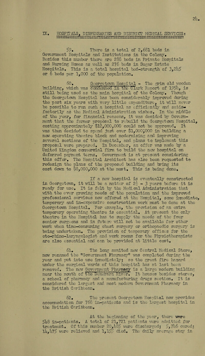 2b. 3X. HOSPITALS, DISPENSARIES AND DISTRICT MEDICAL SERVICES •. 59. There is a total of 2,681 beds in Government Hospitals and Institutions in the Colony. Besides this number there ere 288 beds in Private Hospitals and Nursing Homes as -well as 276 bods in Sugar Estate Hospitals. Tliis is a total hospital bed-strength of 3,2b5 or 6 beds per 1,000 of the population, 60. Georgetown Hospital - The grim old wooden building, which was c ondemned 'in ’trie Clark Report of 195>b, is still being used as the main hospital of the Colony, Though the Georgetown Hospital lias been considerably improved during the past six years with very little expenditure, it will never be possible to run such a hospital as efficiently and satis- factorily as the Medical Administration wishes. In the middle of the year, for financial reasons, it was decided by Govern¬ ment that the former proposal to rebuild the Georgetown Hospital, costing approximately $12,000,000 could not be approved. It was then decided to spend just over $1,000)000 in building a new operating theatre block and modernising and. improving several sections of the Hospital, and plans to implement tliis proposal wore prepared. In December, an offer was made by a United Kingdom commercial firm to build the new hospital on deferred payment terms. Government is at present considering tliis offer. The Hospital Architect has also been requested to redesign the plans of the proposed building and bring its cost down to $8,000,000 at the most. This is being done. If a new hospital is eventually constructed in Georgetown, it will be a matter of 2~| - 3 years before it is ready for use. It is felt by the Medical Administration that with the ever growing needs of the population and the improved professional services now offered at the Hospital, some immediate, temporary and in-expensive construction work must be done at the Georgetown Hospital, For example, the provision of an extra temporary operating theatre is essential. At present the only theatre in the Hospital has to supply the needs of the four senior surgeons and in futu.ro will not be available for other work when time-consuming chest surgery or orthopaedic surgery is being undertaken. The provision of temporary offices for the oto-rliino-laryngologist and work rooms for the Physiotherapists are also essential and can be provided at little cost, 61. The long awaited new Central Medical Store, now renamed the ’’Government Pharmacy” was completed during the year and put into use immediately; so the great fire hazard under the surgical wards of this hospital has at last been removed. The new Government Pharmacy is a large modem building near the mouth of t’be ‘Demerara River. It houses besides stores, a school of pharmacy and a manufacturing drugs section. It is considered the largest and most modern Government Pharmacy in the British Caribbean. 62. The present Georgetown Hospital now provides accommodation for 768 in-patients and is the largest hospital in the British Caribbean, At the beginning of the year, there wore 5U8 in-patients. A total of 21,721 patients were admitted for treatment. Of this number 20,b85 were discharged; 7 U6 cured; lb,b75 were relieved and 1,died. The daily average stay in