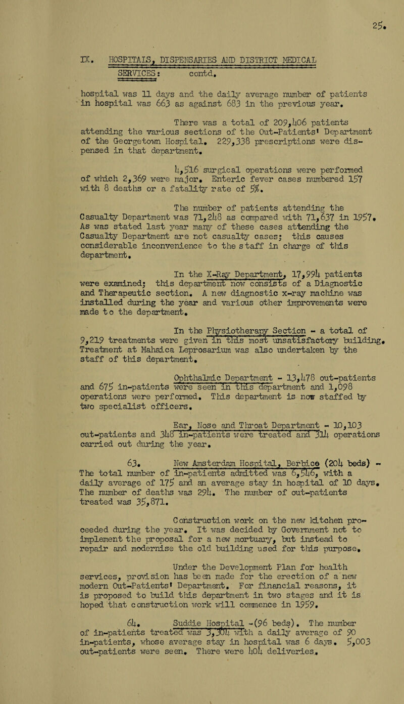 25. IX. HOSPITALS, DISPENSARIES AMD DISTRICT MEDICAL SERVICES: contd. hospital was 11 days and the daily average number of patients in hospital was 663 as against 683 in the previous year. There was a total of 209,506 patients attending the various sections of the Out-Patients* Department of the Georgetown Hospital, 229,338 prescriptions were dis¬ pensed in that department, 5,5l6 surgical operations were performed of which 2,369 were major. Enteric fever cases numbered 157 with 8 deaths or a fatality rate of %, The number of patients attending the Casualty Department was 71,258 as compared -with 71,637 in 1957. As was stated last year many of these cases attending the Casualty Department are not casualty cases! this causes considerable inconvenience to the staff in charge of this department. In the X-Ray Department, 17,995 patients were examined! this department no'w cons'isls of a Diagnostic and Therapeutic section, A new diagnostic x-ray machine was installed during the year and various other improvements were made to the department. In the Physiotherapy Section - a total of 9,219 treatments were given in tins most unsatisfactory building. Treatment at Mahaica Leprosarium was also undertaken by the staff of this department. Ophthalmic Department - 13,578 out-patients and 675 in-patients were seen in this department and 1,098 operations were performed. This department is now staffed by two specialist officers. Ear, Hose and Throat Department - 10,103 out-patients and 358' i'n-patient’s were Ireal'ecf and r3ll| operations carried out during the year, 63, Hew Amsterdam Hospital, Berbice (205 beds) - The total number of in-patients admitted was &,55£7 with a daily average of 175 and an average stay in hospital of 10 days. The number of deaths was 295. The number of out-patients treated was 35,871, Construction work on the new kitchen pro¬ ceeded during the year. It was decided by Government not to implement the proposal for a new mortuary, but instead to repair and modernise the old building used for this purpose. Under the Development Plan for health services, provision has been made for the erection of a new modern Out-Patients* Department, For financial reasons, it is proposed to build this department in two stages and it is hoped that construction work will commence in 1959, 65, Suddie Hospital -(96 beds). The number of in-patients treated was 3,5o5 with a daily average of 90 in-patients, whose average stay in hospital was 6 days, 5,003 out-patients were seen. There were 5o5 deliveries.