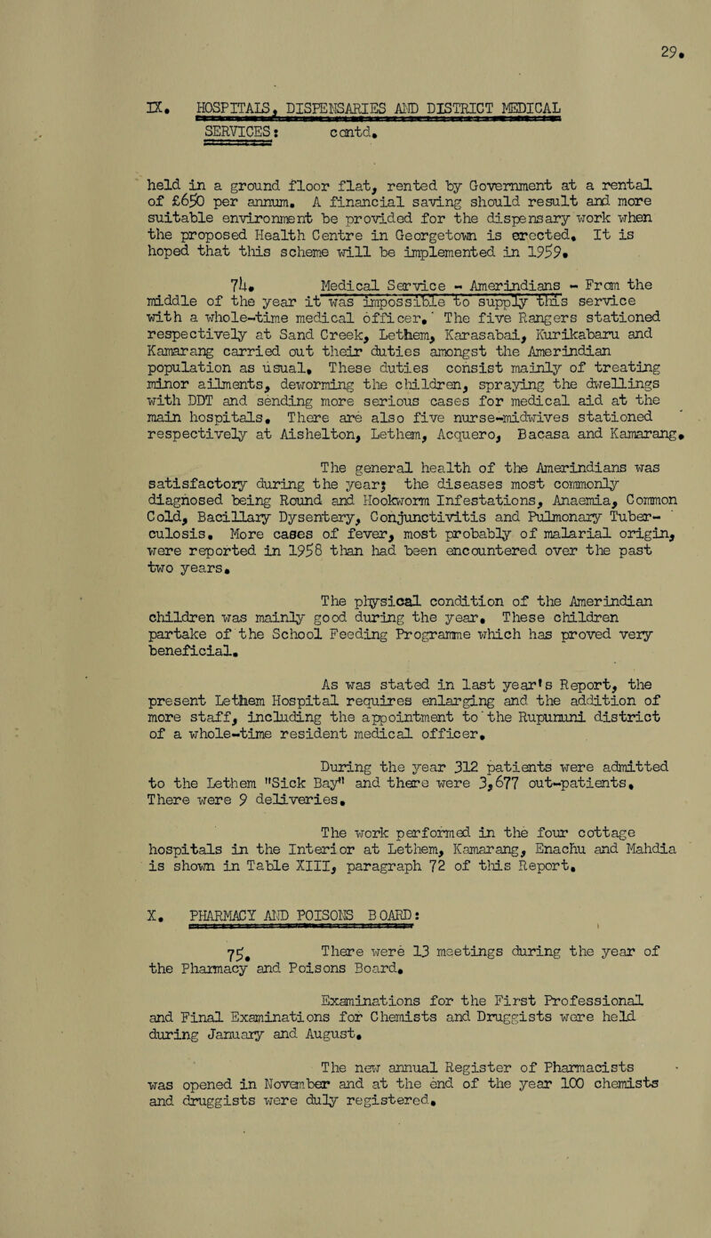 29. IX. HOSPITAL, DISPENSARIES AND DISTRICT MEDICAL SERVICES s ccntd. held in a ground floor flat, rented by Government at a rental of £650 per annum. A financial saving should result and more suitable environment be provided for the dispensary work when the proposed Health Centre in Georgetown is erected. It is hoped that this scheme will be implemented in 1959. 7h. Medical S or •vice - Amerindians - From the middle of the year itwas impossihl'e 'to supply' 'tins service with a whole-time medical officer,' The five Rangers stationed respectively at Sand Creek, Lethem, Karasabai, Kurikabaru and Kamarang carried out their duties amongst the Amerindian population as usual. These duties consist mainly of treating minor ailments, deworming the children, spraying the dwellings with DDT and sending more serious cases for medical aid at the main hospitals. There are also five nurse-midwives stationed respectively at Aishelton, Lethem, Acquero, Bacasa and Kamarang. The general health of the Amerindians was satisfactory during the year; the diseases most commonly diagnosed being Round and Hookworm Infestations, Anaemia, Common Cold, Bacillary Dysentery, Conjunctivitis and Pulmonary Tuber¬ culosis, More cases of fever, most probably of malarial origin, were reported in 1958 than had been encountered over the past two years. The physical condition of the Amerindian children was mainly good during the year. These children partake of the School Feeding Programme which has proved very beneficial. As was stated in last year’s Report, the present Lethem Hospital requires enlarging and the addition of more staff, including the appointment to the Rupununi district of a whole-time resident medical officer. During the year 312 patients were admitted to the Lethem Sick Bay” and there were 3,677 out-patients. There were 9 deliveries. The work performed in the four cottage hospitals in the Interior at Lethem, Kamarang, Enacliu and Mahdia is shown in Table XIII, paragraph 72 of this Report, X. PHARMACY AMD POISONS BOARD: 75. There were 13 meetings during the year of the Pharmacy and Poisons Board, Examinations for the First Professional and Final Examinations for Chemists and Druggists wore held during January and August, The new annual Register of Pharmacists was opened in November and at the end of the year 100 chemists and druggists were duly registered.