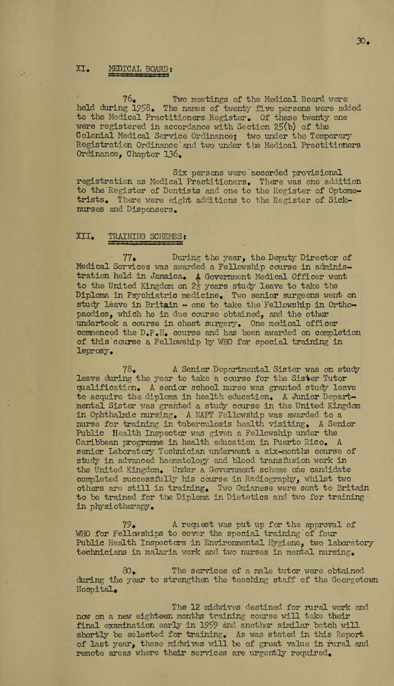 30* XI, MEDICAL BOARD: 76, Two meetings of the Medical Board were held daring 1958, The names of twenty five persons were added to the Medical Practitioners Register, Of these twenty one were registered in accordance with Section 25(h) of the Colonial Medical Service Ordinance; two under the Temporary Registration Ordinance'and two under the Medical Practitioners Ordinance, Chapter 136, Six persons were’accorded provisional registration as Medical Practitioners, There was one addition to the'Register of Dentists and one to the Register of Optome¬ trists, There were eight additions to the Register of Sick- nurses and Dispensers, XII. TRAINING SCHEMES: 77* During the year, the Deputy Director of Medical Services was awarded a Fellowship course in adminis¬ tration held in Jamaica. A Government Medical Officer went to the United Kingdom on 2y years study leave to take the Diploma in Psychiatric medicine. Two senior surgeons went on study leave in Britain - one to take the' Fellows hip in Ortho¬ paedics, which he in due course obtained, and the other undertook a course in chest surgery. One medical officer commenced the D.P.I-I, course and has been awarded on completion of this'course a Fellowship by WHO for special training in leprosy. 78* A Senior Departmental Sister was on stucfy leave during the year to take a course for the Sister Tutor qualification, A senior school nurse was granted study leave to acquire the diploma in health education, A Junior Depart¬ mental Sister was granted a study course in the United Kingdom in Ophthalmic nursing, A NAPT Fellowship was awarded to a nurse for training in tuberculosis health visiting, A Senior Public Health Inspector was given a Fellowship under the Caribbean programme in health education in Puerto Rico. A senior Laboratory Technician underwent a six-months course of study in advanced haematology and blood transfusion work in the United Kingdom. Under a Government scheme one candidate completed successfully his course in Radiography, whilst two others are still in training. Two Guianese were sent to Britain to be trained for the Diploma in Dietetics and two for training in physiotherapy. 79. A request was put up for the approval of WHO for Fellowships to cover the special training‘of four Public Health Inspectors in Environmental Hygiene, two laboratory technicians in malaria work and two nurses in mental nursing, 80. The services of a male tutor were obtained during the year to strengthen the teaching staff of the Georgetown Hospital, The 12 midwives destined for rural work and now on a new eighteen months training course will take their final examination early in 1959 and another similar batch will shortly be selected for training. As was stated in this Report of last year, these midwives will be of great value in rural and remote areas where their services are urgently required.