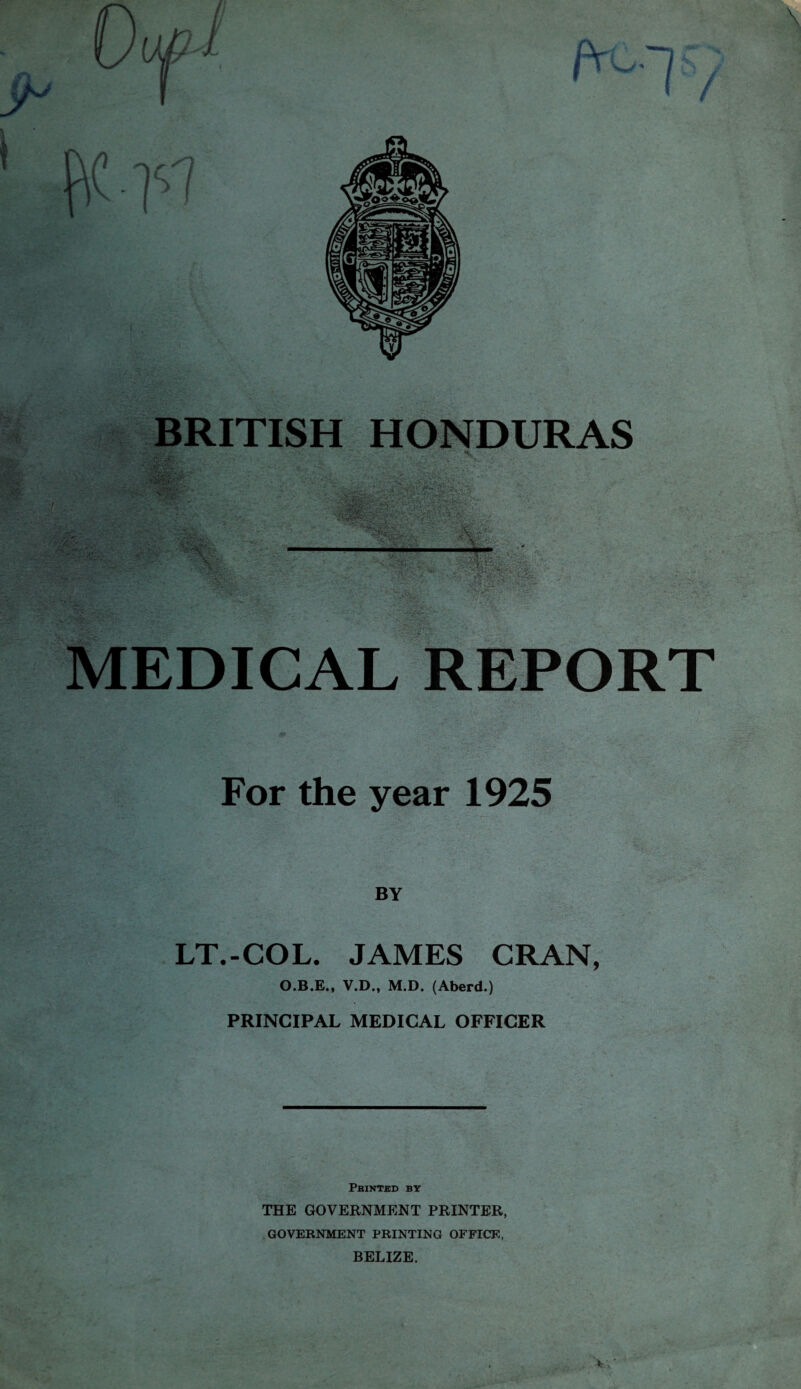 -»> • -» w*v •S rv- BRITISH HONDURAS MEDICAL REPORT For the year 1925 BY LT.-COL. JAMES CRAN, O.B.E., V.D., M.D. (Aberd.) PRINCIPAL MEDICAL OFFICER Printed by THE GOVERNMENT PRINTER, GOVERNMENT PRINTING OFFICE, BELIZE. v.;