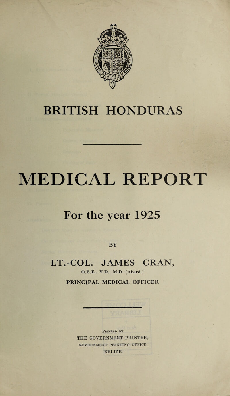 BRITISH HONDURAS MEDICAL REPORT For the year 1925 BY LT.-COL. JAMES CRAN, O.B.E., V.D., M.D. (Aberd.) PRINCIPAL MEDICAL OFFICER Printed by THE GOVERNMENT PRINTER, GOVERNMENT PRINTING OFFICE, BELIZE.