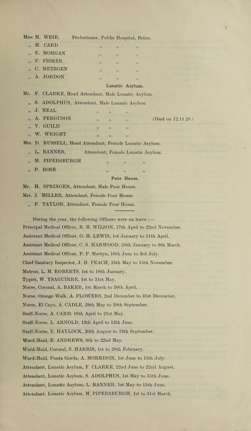 „ H. CARD „ E. MORGAN „ P. FISHER „ C. METZGEN „ A. JORDON 55 55 55 55 55 5? >5 55 >5 55 5 5 55 5 5 5 5 55 Lunatic Asylum. Mr. F. CLARKE, Head Attendant, Male Lunatic Asylum. ,, S. ADOLPHUS, Attendant, Male Lunatic Asylum » J- NEAL „ „ ,, A. FERGUSON ,, ,, ,, (Died on 12.11.25. „ V. GUILD „ W. WRIGHT Mrs. D. RUSSELL, Head Attendant, Female Lunatic Asylum. ,, L. BANNER, Attendant, Female Lunatic Asylum. „ M. PIPERSBURGH ,, P. ROSE ,, 5 5 5 5 5 5 5 5 Poor House. Mr. H. SPRINGER, Attendant, Male Poor House. Mrs. J. MILLER, Attendant, Female Poor House. ,, E. TAYLOR, Attendant, Female Poor House. During the year, the following Officers were on leave :— Principal Medical Officer, B. M. WILSON, 17th April to 22nd November. Assistant Medical Officer, G. H. LEWIS, 1st January to 11th April. Assistant Medical Officer, C. S. HARWOOD, 28th January to 9th March. Assistant Medical Officer, P. P. Martyn, 16th June to 3rd July. Chief Sanitary Inspector, J. H. PEACH, 25th May to 15th November. Matron, L. M. ROBERTS, 1st to 18th January. Typist, W. YSAGUIRRE, 1st to 31st May. Nurse, Corozal, A. BAKER, 1st March to 30th April. Nurse, Orange Walk, A. FLOWERS, 2nd December to 31st December. Nurse, El Cayo, A. CADLE, 29th May to 28th September. Staff-Nurse, A. CARD, 16th April to 21st May. Staff-Nurse, L. ARNOLD, 13th April to 12th June. Staff-Nurse, E. HAYLOCK, 20th August to 19th September. Ward-Maid, E. ANDREWS, 8th to 22nd May. Ward-Maid, Corozal, S. HARRIS, 1st to 28th February. Ward-Maid, Punta Gorda, A. MORRISON, 1st June to 15th July. Attendant, Lunatic Asylum, F. CLARKE, 22nd June to 22nd August. Attendant, Lunatic Asylum, S. ADOLPHUS, 1st May to 15th June. Attendant, Lunatic Asylum, L. BANNER, 1st May to 15th June. Attendant, Lunatic Asylum, M. PIPERSBURGH, 1st to 31st March.