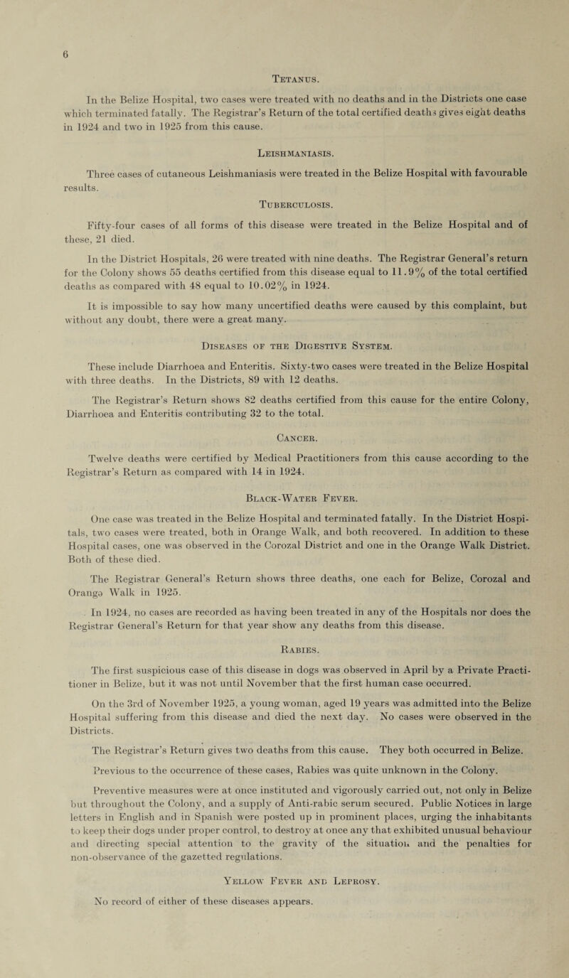 Tetanus. In the Belize Hospital, two cases were treated with no deaths and in the Districts one case which terminated fatally. The Registrar’s Return of the total certified deaths gives eight deaths in 1924 and two in 1925 from this cause. Leishmaniasis. Three cases of cutaneous Leishmaniasis were treated in the Belize Hospital with favourable results. Tuberculosis. Fifty-four cases of all forms of this disease were treated in the Belize Hospital and of these, 21 died. In the District Hospitals, 26 were treated with nine deaths. The Registrar General’s return for the Colony shows 55 deaths certified from this disease equal to 11.9% of the total certified deaths as compared with 48 equal to 10.02% in 1924. It is impossible to say how many uncertified deaths were caused by this complaint, but without any doubt, there were a great many. Diseases of the Digestive System. These include Diarrhoea and Enteritis. Sixty-two cases were treated in the Belize Hospital with three deaths. In the Districts, 89 with 12 deaths. The Registrar’s Return shows 82 deaths certified from this cause for the entire Colony, Diarrhoea and Enteritis contributing 32 to the total. Cancer. Twelve deaths were certified by Medical Practitioners from this cause according to the Registrar’s Return as compared with 14 in 1924. Black-Water Fever. One case was treated in the Belize Hospital and terminated fatally. In the District Hospi¬ tals, two cases were treated, both in Orange Walk, and both recovered. In addition to these Hospital cases, one was observed in the Corozal District and one in the Orange Walk District. Both of these died. The Registrar General’s Return shows three deaths, one each for Belize, Corozal and Oranga Walk in 1925. In 1924, no cases are recorded as having been treated in any of the Hospitals nor does the Registrar General’s Return for that year show any deaths from this disease. Rabies. The first suspicious case of this disease in dogs was observed in April by a Private Practi¬ tioner in Belize, but it was not until November that the first human case occurred. On the 3rd of November 1925, a young woman, aged 19 years was admitted into the Belize Hospital suffering from this disease and died the next day. No cases were observed in the Districts. The Registrar’s Return gives two deaths from this cause. They both occurred in Belize. Previous to the occurrence of these cases, Rabies was quite unknown in the Colony. Preventive measures were at once instituted and vigorously carried out, not only in Belize but throughout the Colony, and a supply of Anti-rabic serum secured. Public Notices in large letters in English and in Spanish were posted up in prominent places, urging the inhabitants to keep their dogs under proper control, to destroy at once any that exhibited unusual behaviour and directing special attention to the gravity of the situation and the penalties for non-observance of the gazetted regulations. Yellow Fever and Leprosy. No record of either of these diseases appears.