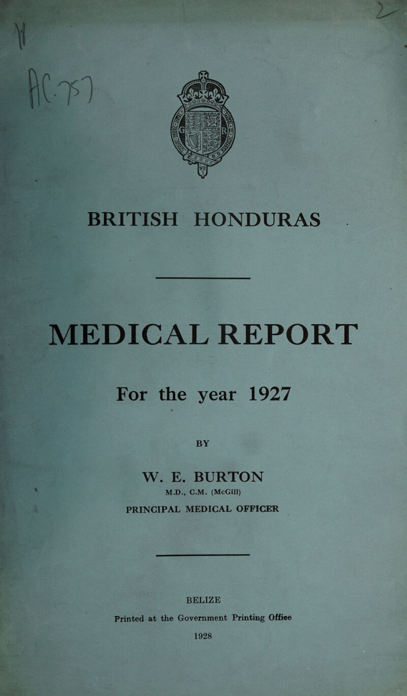MEDICAL REPORT For the year 1927 W. E. BURTON M.D., C.M. (McGill) PRINCIPAL MEDICAL OFFICER BELIZE Printed at the Government Printing Offiee 1928