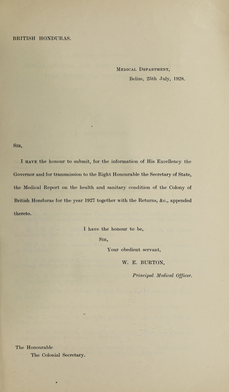 Medical Department, Belize, 25th July, 1928. Sir, I have the honour to submit, for the information of His Excellency the Governor and for transmission to the Right Honourable the Secretary of State, the Medical Report on the health and sanitary condition of the Colony of British Honduras for the year 1927 together with the Returns, &c., appended thereto. I have the honour to be, Sir, Your obedient servant, W. E. BURTON, Principal Medical Officer. The Honourable The Colonial Secretary.