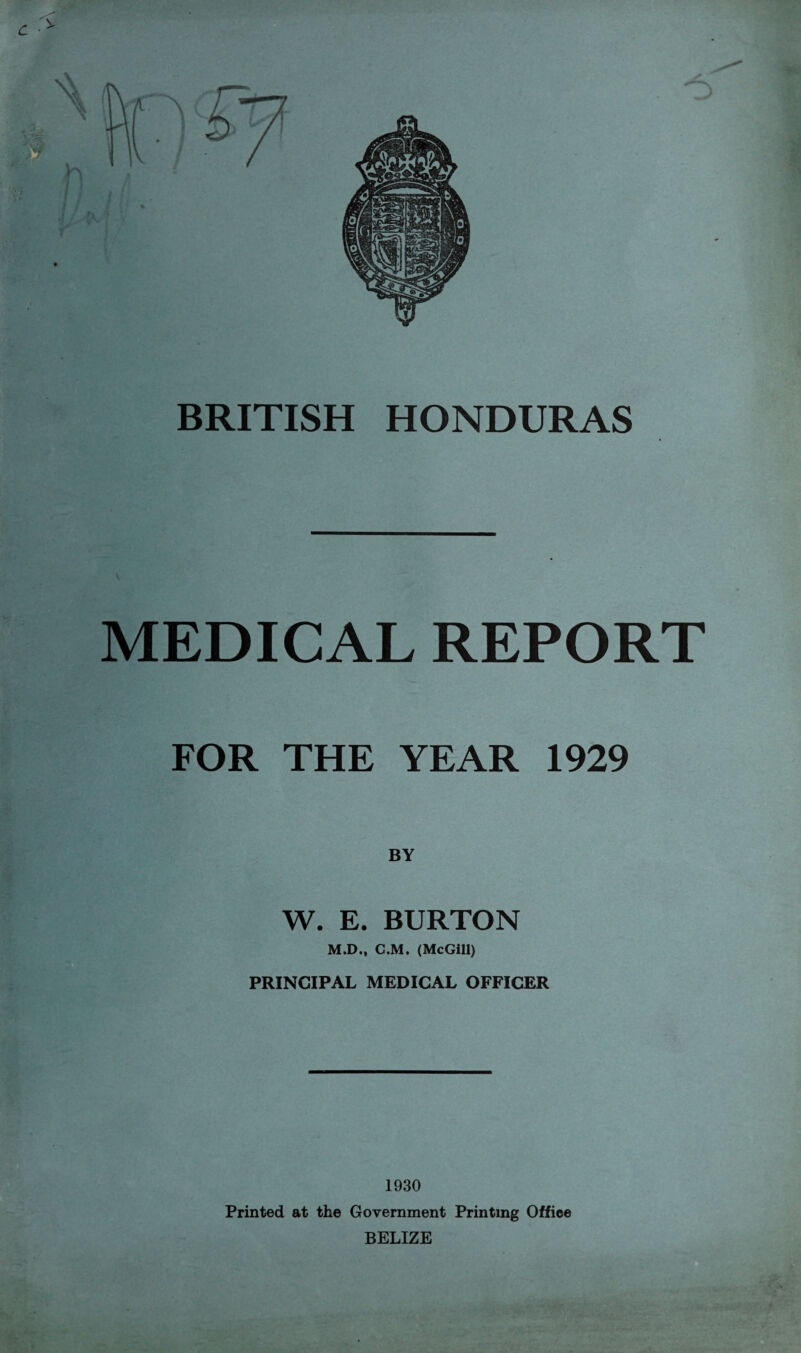 MEDICAL REPORT FOR THE YEAR 1929 W. E. BURTON M.D., C.M. (McGill) PRINCIPAL MEDICAL OFFICER 1930 Printed at the Government Printing Office BELIZE