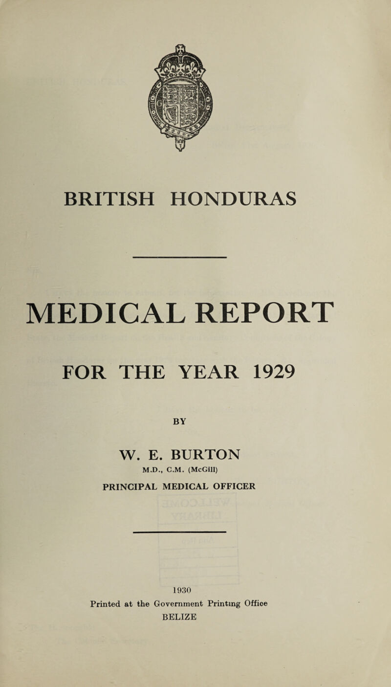 MEDICAL REPORT FOR THE YEAR 1929 W. E. BURTON M.D., C.M. (McGill) PRINCIPAL MEDICAL OFFICER 1930 Printed at the Government Printing Office BELIZE