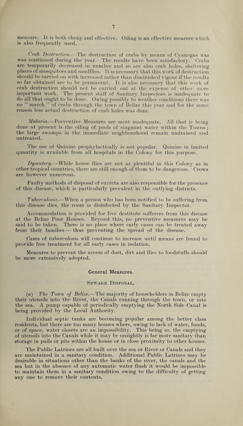 measure. It is both cheap and effective. Oiling is an effective measure which is also frequently used. Crab Destruction.—The destruction of crabs by means of Cyanogas was was continued during the year. The results have been satisfactory. Crabs are temporarily decreased in number and so are also crab holes, sheltering places of mosquitoes and sandflies. It is necessary that this work of destruction should be carried on with increased rather than diminished vigour if the results so far obtained are to be permanent. It is also necessary that this work of crab destruction should not be carried out at the expense of other more important work. The present staff of Sanitary Inspectors is inadequate to do all that ought to be done. Owing possibly to weather conditions there was no “ march ” of crabs through the town of Belize this year and for the same reason less actual destruction of crab holes was done. Malaria.—Preventive Measures are most inadequate. All that is being done at present is the oiling of pools of stagnant water within the Towns ; the large swamps in the immediate neighbourhood remain undrained and untreated. The use of Quinine prophylactically is not popular. Quinine in limited quantity is available from all hospitals in the Colony for this purpose. Dysentery.—While house flies are not as plentiful in this Colony as in other tropical countries, there are still enough of them to be dangerous. Crows are however numerous. Faulty methods of disposal of excreta are also responsible for the presence of this disease, which is particularly prevalent in the outlying districts. Tuberculosis.—When a person who has been notified to be suffering from this disease dies, the room is disinfected by the Sanitary Inspector. Accommodation is provided for five destitute sufferers from this disease at the Belize Poor Houses. Beyond this, no preventive measures may be said to be taken. There is no place where early cases can be treated away from their families -— thus preventing the spread of the disease. Cases of tuberculosis will continue to increase until means are found to provide free treatment for all early cases in isolation. Measures to prevent the access of dust, dirt and flies to foodstuffs should be more extensively adopted. General Measures. Sewage Disposal. (a) The Town of Belize.—The majority of householders in Belize empty their utensils into the River, the Canals running through the town, or into the sea. A pump capable of periodically emptying the North Side Canal is being provided by the Local Authority. Individual septic tanks are becoming popular among the better class residents, but there are too many houses where, owing to lack of water, funds, or of space, water closets are an impossibility. This being so, the emptying of utensils into the Canals while it may be unsightly is far more sanitary than storage in pails or pits within the house or in close proximity to other houses. The Public Latrines are all built over the sea or River or Canals and they are maintained in a sanitary condition. Additional Public Latrines may be desirable in situations other than the banks of the river, the canals and the sea but in the absence of any automatic water flush it would be impossible to maintain them in a sanitary condition owing to the difficulty of getting any one to remove their contents.