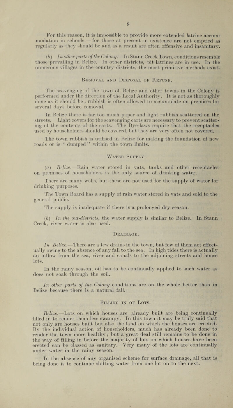 For this reason, it is impossible to provide more extended latrine accom¬ modation in schools — for those at present in existence are not emptied as regularly as they should be and as a result are often offensive and insanitary. (b) In other'parts of the Colony.—In Stann Creek Town, conditions resemble those prevailing in Belize. In other districts, pit latrines are in use. In the numerous villages in the country districts, the most primitive methods exist. Removal and Disposal of Refuse. The scavenging of the town of Belize and other towns in the Colony is performed under the direction of the Local Authority. It is not as thoroughly done as it should be ; rubbish is often allowed to accumulate on premises for several days before removal. In Belize there is far too much paper and light rubbish scattered on the streets. Light covers for the scavenging carts are necessary to prevent scatter¬ ing of the contents of the carts. The Bye-laws require that the receptacles used by householders should be covered, but they are very often not covered. The town rubbish is utilised in Belize for making the foundation of new roads or is “ dumped” within the town limits. Water Supply. (a) Belize.—Rain water stored in vats, tanks and other receptacles on premises of householders is the only source of drinking water. There are many wells, but these are not used for the supply of water for drinking purposes. The Town Board has a supply of rain water stored in vats and sold to the general public. The supply is inadequate if there is a prolonged dry season. (h) In the out-districts, the water supply is similar to Belize. In Stann Creek, river water is also used. Drainage. In Belize.—There are a few drains in the town, but few of them act effect¬ ually owing to the absence of any fall to the sea. In high tides there is actually an inflow from the sea, river and canals to the adjoining streets and house lots. In the rainy season, oil has to be continually applied to such water as does not soak through the soil. In other parts of the Colony conditions are on the whole better than in Belize because there is a natural fall. Filling in of Lots. Belize.—Lots on which houses are already built are being continually filled in to render them less swampy. In this town it may be truly said that not only are houses built but also the land on which the houses are erected. By the individual action of householders, much has already been done to render the town more healthy ; but a great deal still remains to be done in the way of filling in before the majority of lots on which houses have been erected can be classed as sanitary. Very many of the lots are continually under water in the rainy season. In the absence of any organised scheme for surface drainage, all that is being done is to continue shifting water from one lot on to the next.