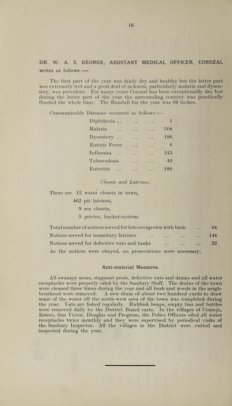 DR. W. A. S. GEORGE, ASSISTANT MEDICAL OFFICER, COROZAL writes as follows :— The first part of the year was fairly dry and healthy but the latter part was extremely wet and a good deal of sickness, particularly malaria and dysen¬ tery, was prevalent. For many years Corozal has been exceptionally dry but during the latter part of the year the surrounding country was practically flooded the whole time. The Rainfall for the year was 69 inches. Communicable Diseases occurred as follows :— Diphtheria . . . . . . 1 Malaria . . . . . . 508 Dysentery . . . . . . 196 Enteric Fever . . . . 6 Influenza .. . . . . 243 Tuberculosis . . .. 49 Enteritis . . . . . . 188 Closets and Latrines. i There are 12 water closets in town, 462 pit latrines, 9 sea closets, 5 privies, bucket-system. Total number of notices served for lots overgrown with bush . . 64 Notices served for insanitary latrines . . .. .. . . 144 Notices served for defective vats and tanks .. .. .. 32 As the notices were obeyed, no prosecutions were necessary. Anti-malarial Measures. All swampy areas, stagnant pools, defective vats and drains and all water receptacles were properly oiled by the Sanitary Staff. The drains of the town were cleaned three times during the year and all bush and weeds in the neigh¬ bourhood were removed. A new drain of about two hundred yards to draw some of the water off the north-west area of the town was completed during the year. Vats are fished regularly. Rubbish heaps, empty tins and bottles were removed daily by the District Board carts. In the villages of Consejo, Estero, San Victor, Douglas and Progreso, the Police Officers oiled all water receptacles twice monthly and they were supervised by periodical visits of the Sanitary Inspector. All the villages in the District were visited and inspected during the year.