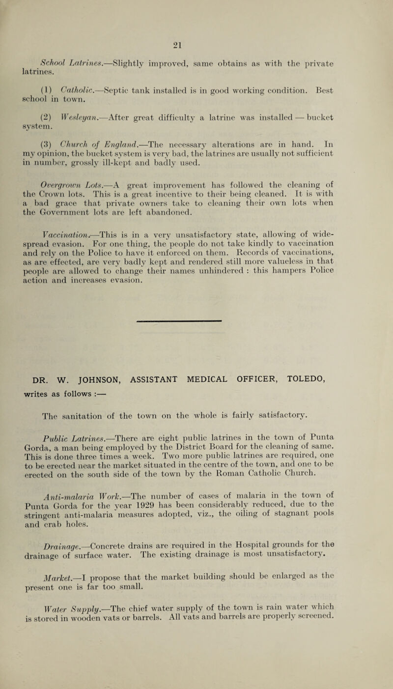 School Latrines.—Slightly improved, same obtains as with the private latrines. (1) Catholic.—Septic tank installed is in good working condition. Best school in town. (2) Wesleyan.—After great difficulty a latrine was installed — bucket system. (3) Church of England.—The necessary alterations are in hand. In my opinion, the bucket system is very bad, the latrines are usually not sufficient in number, grossly ill-kept and badly used. Overgrown Lots.—A great improvement has followed the cleaning of the Crown lots. This is a great incentive to their being cleaned. It is with a bad grace that private owners take to cleaning their own lots when the Government lots are left abandoned. Vaccination*—This is in a very unsatisfactory state, allowing of wide¬ spread evasion. For one thing, the people do not take kindly to vaccination and rely on the Police to have it enforced on them. Records of vaccinations, as are effected, are very badly kept and rendered still more valueless in that people are allowed to change their names unhindered : this hampers Police action and increases evasion. DR. W. JOHNSON, ASSISTANT MEDICAL OFFICER, TOLEDO, writes as follows :— The sanitation of the town on the whole is fairly satisfactory. Public Latrines.—There are eight public latrines in the town of Punta Gorda, a man being employed by the District Board for the cleaning of same. This is done three times a week. Two more public latrines are required, one to be erected near the market situated in the centre of the town, and one to be erected on the south side of the town by the Roman Catholic Church. Anti-malaria Work.—The number of cases of malaria in the town of Punta Gorda for the year 1929 has been considerably reduced, due to the stringent anti-malaria measures adopted, viz., the oiling of stagnant pools and crab holes. Drainage.—Concrete drains are required in the Hospital grounds for the drainage of surface water. The existing drainage is most unsatisfactory. Market.—I propose that the market building should be enlarged as the present one is far too small. Water Supply.—The chief water supply of the town is rain water which is stored in wooden vats or barrels. All vats and barrels are propei 1\ scieened.