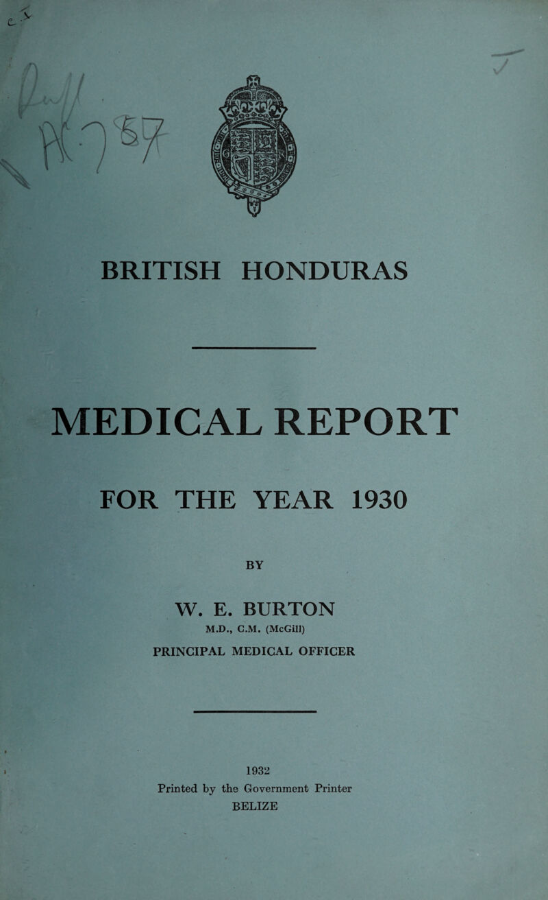 MEDICAL REPORT FOR THE YEAR 1930 W. E. BURTON M.D., C.M. (McGill) PRINCIPAL MEDICAL OFFICER i » 1932 Printed by the Government Printer BELIZE