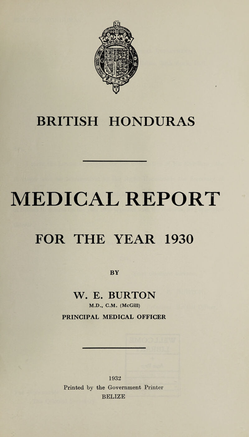 MEDICAL REPORT FOR THE YEAR 1930 BY W. E. BURTON M.D., C.M. (McGill) PRINCIPAL MEDICAL OFFICER 1932 Printed by the Government Printer BELIZE