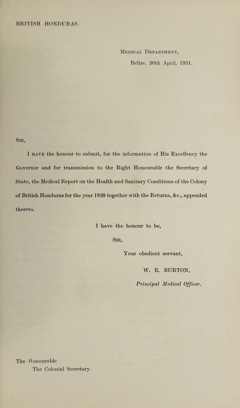 Medical Department, Belize, 30th April, 1931. Sir, I have the honour to submit, for the information of His Excellency the Governor and for transmission to the Right Honourable the Secretary of State, the Medical Report on the Health and Sanitary Conditions of the Colony of British Honduras for the year 1930 together with the Returns, &c., appended thereto. I have the honour to be, Sir, Your obedient servant, W. E. BURTON, Principal Medical Officer. The Honourable The Colonial Secretary.