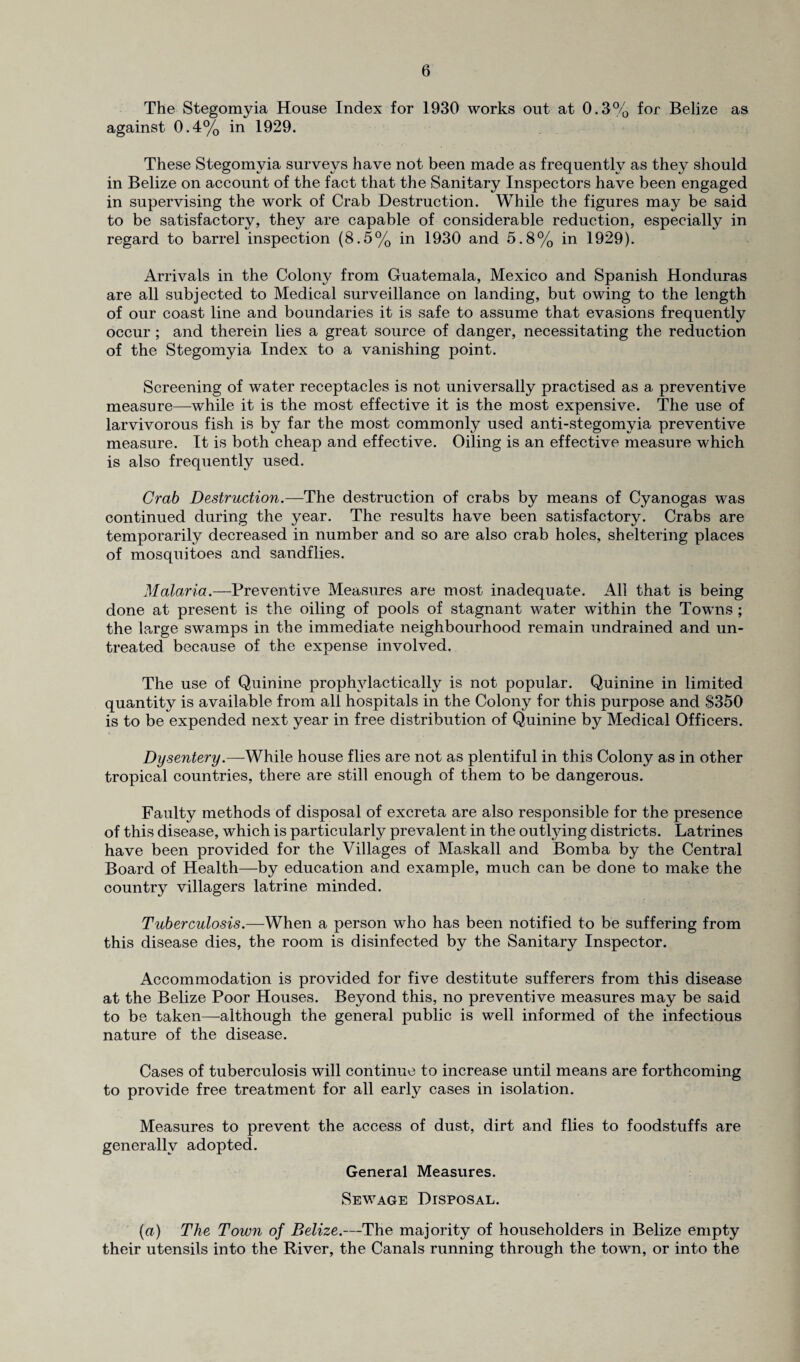 The Stegomyia House Index for 1930 works out at 0.3% for Belize as against 0.4% in 1929. These Stegomyia surveys have not been made as frequently as they should in Belize on account of the fact that the Sanitary Inspectors have been engaged in supervising the work of Crab Destruction. While the figures may be said to be satisfactory, they are capable of considerable reduction, especially in regard to barrel inspection (8.5% in 1930 and 5.8% in 1929). Arrivals in the Colony from Guatemala, Mexico and Spanish Honduras are all subjected to Medical surveillance on landing, but owing to the length of our coast line and boundaries it is safe to assume that evasions frequently occur ; and therein lies a great source of danger, necessitating the reduction of the Stegomyia Index to a vanishing point. Screening of water receptacles is not universally practised as a preventive measure—while it is the most effective it is the most expensive. The use of larvivorous fish is by far the most commonly used anti-stegomyia preventive measure. It is both cheap and effective. Oiling is an effective measure which is also frequently used. Crab Destruction.—The destruction of crabs by means of Cyanogas was continued during the year. The results have been satisfactory. Crabs are temporarily decreased in number and so are also crab holes, sheltering places of mosquitoes and sandflies. Malaria.—Preventive Measures are most inadequate. All that is being done at present is the oiling of pools of stagnant water within the Towns ; the Large swamps in the immediate neighbourhood remain undrained and un¬ treated because of the expense involved. The use of Quinine prophvlactically is not popular. Quinine in limited quantity is available from all hospitals in the Colony for this purpose and $350 is to be expended next year in free distribution of Quinine by Medical Officers. Dysentery.—While house flies are not as plentiful in this Colony as in other tropical countries, there are still enough of them to be dangerous. Faulty methods of disposal of excreta are also responsible for the presence of this disease, which is particularly prevalent in the outtying districts. Latrines have been provided for the Villages of Maskall and Bomba by the Central Board of Health—by education and example, much can be done to make the country villagers latrine minded. Tuberculosis.—When a person who has been notified to be suffering from this disease dies, the room is disinfected by the Sanitary Inspector. Accommodation is provided for five destitute sufferers from this disease at the Belize Poor Houses. Beyond this, no preventive measures may be said to be taken—although the general public is well informed of the infectious nature of the disease. Cases of tuberculosis will continue to increase until means are forthcoming to provide free treatment for all early cases in isolation. Measures to prevent the access of dust, dirt and flies to foodstuffs are generally adopted. General Measures. Sewage Disposal. (a) The Town of Belize.—The majority of householders in Belize empty their utensils into the River, the Canals running through the town, or into the