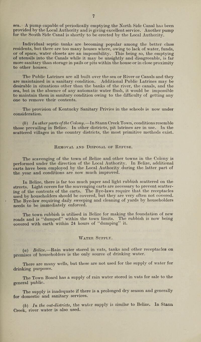 sea. A pump capable of periodically emptying the North Side Canal has been provided by the Local Authority and is giving excellent service. Another pump for the South Side Canal is shortly to be erected by the Local Authority. Individual septic tanks are becoming popular among the better class residents, but there are too many houses where, owing to lack of water, funds, or of space, water closets are an impossibility. This being so, the emptying of utensils into the Canals while it may be unsightly and disagreeable, is far more sanitary than storage in pails or pits within the house or in close proximity to other houses. The Public Latrines are all built over the sea or River or Canals and they are maintained in a sanitary condition. Additional Public Latrines may be desirable in situations other than the banks of the river, the canals, and the sea, but in the absence of any automatic water flush, it would be impossible to maintain them in sanitary condition owing to the difficulty of getting any one to remove their contents. The provision of Kentucky Sanitary Privies in the schools is now under consideration. (b) In other parts of the Colony.—In Stann Creek Town, conditions resemble those prevailing in Belize. In other districts, pit latrines are in use. In the scattered villages in the country districts, the most primitive methods exist. Removal and Disposal of Refuse. The scavenging of the town of Belize and other towns in the Colony is performed under the direction of the Local Authority. In Belize, additional carts have been employed by the Local Authority during the latter part of the year and conditions are now much improved. In Belize, there is far too much paper and light rubbish scattered on the streets. Light covers for the scavenging carts are necessary to prevent scatter¬ ing of the contents of the carts. The Bye-laws require that the receptacles used by householders should be covered, but they are very often not covered. The Bye-law requiring daily sweeping and cleaning of yards by householders needs to be immediately enforced. The town rubbish is utilised in Belize for making the foundation of new roads and is “dumped” within the town limits. The rubbish is now being covered with earth within 24 hours of “dumping” it. Water Supply. (a) Belize.—Rain water stored in vats, tanks and other receptacles on premises of householders is the only source of drinking water. There are many wells, but these are not used for the supply of water for drinking purposes. The Town Board has a supply of rain water stored in vats for sale to the general public. The supply is inadequate if there is a prolonged dry season and generally for domestic and sanitary services. (h) In the out-districts, the water supply is similar to Belize. In Stann Creek, river water is also used.