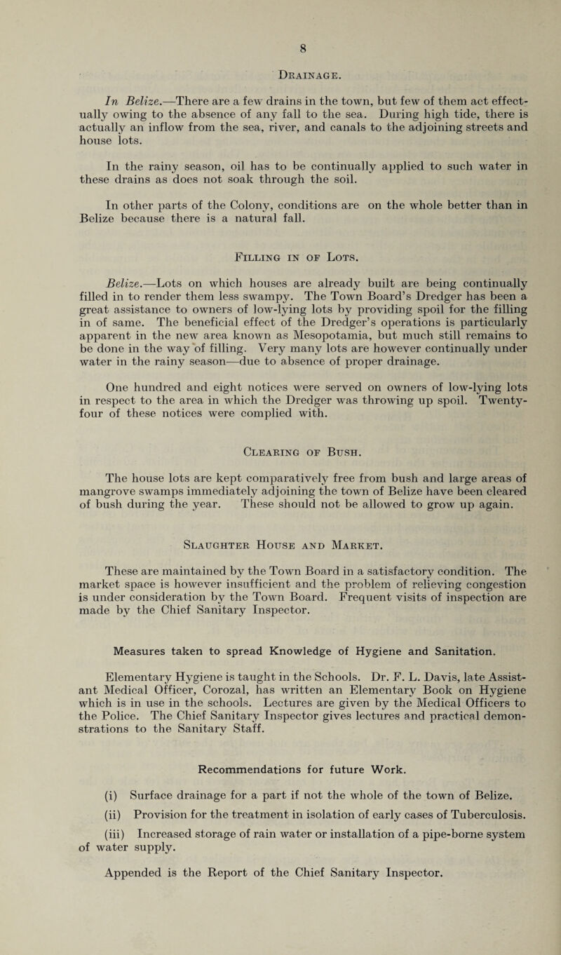 Drainage. In Belize.—There are a few drains in the town, but few of them act effect¬ ually owing to the absence of any fall to the sea. During high tide, there is actually an inflow from the sea, river, and canals to the adjoining streets and house lots. In the rainy season, oil has to be continually applied to such water in these drains as does not soak through the soil. In other parts of the Colony, conditions are on the whole better than in Belize because there is a natural fall. Filling in of Lots. Belize.—Lots on which houses are already built are being continually filled in to render them less swampy. The Town Board’s Dredger has been a great assistance to owners of low-lying lots by providing spoil for the filling in of same. The beneficial effect of the Dredger’s operations is particularly apparent in the new area known as Mesopotamia, but much still remains to be done in the way of filling. Very many lots are however continually under water in the rainy season—due to absence of proper drainage. One hundred and eight notices were served on owners of low-lying lots in respect to the area in which the Dredger was throwing up spoil. Twenty- four of these notices were complied with. Clearing of Bush. The house lots are kept comparatively free from bush and large areas of mangrove swamps immediately adjoining the town of Belize have been cleared of bush during the year. These should not be allowed to grow up again. Slaughter House and Market. These are maintained by the Town Board in a satisfactory condition. The market space is however insufficient and the problem of relieving congestion is under consideration by the Town Board. Frequent visits of inspection are made by the Chief Sanitary Inspector. Measures taken to spread Knowledge of Hygiene and Sanitation. Elementary Hygiene is taught in the Schools. Dr. F. L. Davis, late Assist¬ ant Medical Officer, Corozal, has written an Elementary Book on Hygiene which is in use in the schools. Lectures are given by the Medical Officers to the Police. The Chief Sanitary Inspector gives lectures and practical demon¬ strations to the Sanitarv Staff. %/ Recommendations for future Work. (i) Surface drainage for a part if not the whole of the town of Belize. (ii) Provision for the treatment in isolation of early cases of Tuberculosis. (iii) Increased storage of rain water or installation of a pipe-borne system of water supply. Appended is the Report of the Chief Sanitary Inspector.