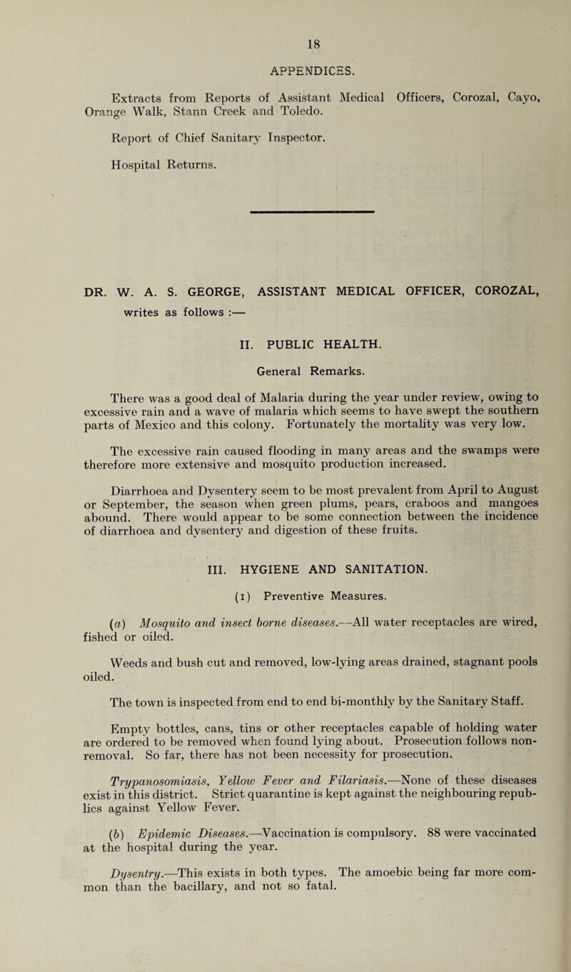 APPENDICES. Extracts from Reports of Assistant Medical Officers, Corozal, Cayo, Orange Walk, Stann Creek and Toledo. © Report of Chief Sanitary Inspector. Hospital Returns. DR. W. A. S. GEORGE, ASSISTANT MEDICAL OFFICER, COROZAL, writes as follows :— II. PUBLIC HEALTH. General Remarks. There was a good deal of Malaria during the year under review, owing to excessive rain and a wave of malaria which seems to have swept the southern parts of Mexico and this colony. Fortunately the mortality was very low. The excessive rain caused flooding in many areas and the swamps were therefore more extensive and mosquito production increased. Diarrhoea and Dysentery seem to be most prevalent from April to August or September, the season when green plums, pears, craboos and mangoes abound. There would appear to be some connection between the incidence of diarrhoea and dysentery and digestion of these fruits. III. HYGIENE AND SANITATION. (i) Preventive Measures. (,a) Mosquito and insect borne diseases.—All water receptacles are wired, fished or oiled. Weeds and bush cut and removed, low-lying areas drained, stagnant pools oiled. The town is inspected from end to end bi-monthly by the Sanitary Staff. Empty bottles, cans, tins or other receptacles capable of holding water are ordered to be removed when found lying about. Prosecution follows non¬ removal. So far, there has not been necessity for prosecution. Trypanosomiasis, Yellow Fever and Filariasis.—None of these diseases exist in this district. Strict quarantine is kept against the neighbouring repub¬ lics against Yellow Fever. (b) Epidemic Diseases.—Vaccination is compulsory. 88 were vaccinated at the hospital during the year. Dysentry.—This exists in both types. The amoebic being far more com¬ mon than the bacillary, and not so fatal.