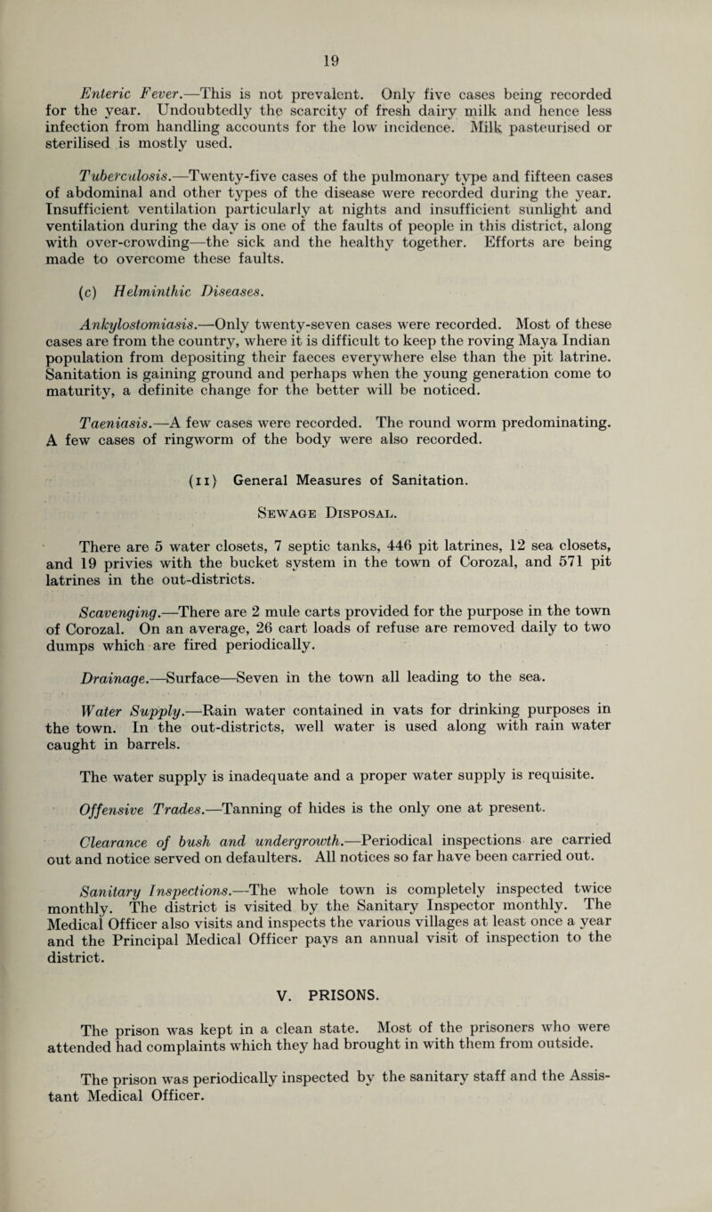 Enteric Fever.—This is not prevalent. Only five cases being recorded for the year. Undoubtedly the scarcity of fresh dairy milk and hence less infection from handling accounts for the low incidence. Milk pasteurised or sterilised is mostly used. Tuberculosis.—Twenty-five cases of the pulmonary type and fifteen cases of abdominal and other types of the disease were recorded during the year. Insufficient ventilation particularly at nights and insufficient sunlight and ventilation during the day is one of the faults of people in this district, along with over-crowding—the sick and the healthy together. Efforts are being made to overcome these faults. (c) Helminthic Diseases. Ankylostomiasis.—Only twenty-seven cases were recorded. Most of these cases are from the country, where it is difficult to keep the roving Maya Indian population from depositing their faeces everywhere else than the pit latrine. Sanitation is gaining ground and perhaps when the young generation come to maturity, a definite change for the better will be noticed. Taeniasis.—A few cases were recorded. The round worm predominating. A few cases of ringworm of the body were also recorded. (ii) General Measures of Sanitation. Sewage Disposal. There are 5 water closets, 7 septic tanks, 446 pit latrines, 12 sea closets, and 19 privies with the bucket system in the town of Corozal, and 571 pit latrines in the out-districts. Scavenging.—There are 2 mule carts provided for the purpose in the town of Corozal. On an average, 26 cart loads of refuse are removed daily to two dumps which are fired periodically. Drainage.—Surface—Seven in the town all leading to the sea. Water Supply.—Rain water contained in vats for drinking purposes in the town. In the out-districts, well water is used along with rain water caught in barrels. The water supply is inadequate and a proper water supply is requisite. Offensive Trades.—Tanning of hides is the only one at present. Clearance of bush and undergrowth.—Periodical inspections are carried out and notice served on defaulters. All notices so far have been carried out. Sanitary Inspections.—The whole town is completely inspected twice monthly. The district is visited by the Sanitary Inspector monthly. The Medical Officer also visits and inspects the various villages at least once a year and the Principal Medical Officer pays an annual visit of inspection to the district. V. PRISONS. The prison was kept in a clean state. Most of the prisoners who were attended had complaints which they had brought in with them from outside. The prison was periodically inspected by the sanitary staff and the Assis¬ tant Medical Officer.