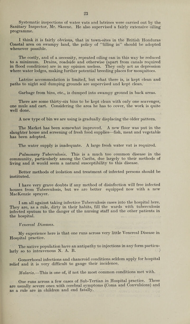 Systematic inspections of water vats and latrines were carried out by the Sanitary Inspector, Mr. Skeene. He also supervised a fairly extensive oiling programme. I think it is fairly obvious, that in town-sites in the British Honduras Coastal area on swampy land, the policy of “filling in” should be adopted whenever possible. The costly, and of a necessity, repeated oiling can in this way be reduced to a minimum. Drains, roadside and otherwise (apart from canals required in flood conditions) are in my opinion useless. They only act as depression where water lodges, making further potential breeding places for mosquitoes. Latrine accommodation is limited, but what there is, is kept clean and paths to night soil dumping grounds are supervised and kept clean. Garbage from bins, etc., is dumped into swampy ground in back areas. There are some thirty-six bins to be kept clean with only one scavenger, one mule and cart. Considering the area he has to cover, the work is quite well done. •f A new type of bin we are using is gradually displacing the older pattern. The Market has been somewhat improved. A new floor was put in the slaughter house and screening of fresh food supplies—fish, meat and vegetable has been adopted. The water supply is inadequate. A large fresh water vat is required. Pulmonary Tuberculosis. This is a much too common disease in the community, particularly among the Caribs, due largely to their methods of living and it would seem a natural susceptibility to this disease. Better methods of isolation and treatment of infected persons should be instituted. I have very grave doubts if any method of disinfection will free infected houses from Tuberculosis, but we are better equipped now with a new MacKenzie sprayer. I am all against taking infective Tuberculosis cases into the hospital here. They are, as a rule, dirty in their habits, fill the wards with tuberculosis infected sputum to the danger of the nursing staff and the other patients in the hospital. „ Venereal Diseases. My experience here is that one runs across very little Venereal Disease in Hospital practice. The native population have an antipathy to injections in any form particu¬ larly so to intravenous N. A. B. ) Gonorrhoeal infections and chancroid conditions seldom apply for hospital relief and it is very difficult to gauge their incidence. Malaria.—This is one of, if not the most common conditions met with. One runs across a few cases of Sub-Tertian in Hospital practice. These are usuallv severe ones with cerebral symptoms (Coma and Convulsions) and as a rule are in children and end fatally.