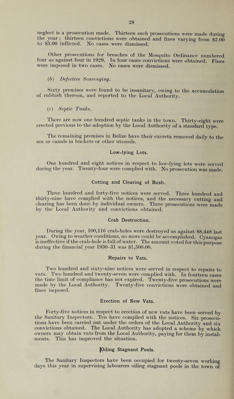 neglect is a prosecution made. Thirteen such prosecutions were made during the year ; thirteen convictions were obtained and fines varying from $2.00 to $3.00 inflicted. No cases were dismissed. Other prosecutions for breaches of the Mosquito Ordinance numbered four as against four in 1929. In four cases convictions were obtained. Fines were imposed in two cases. No cases were dismissed. (b) Defective Scavenging. Sixty premises were found to be insanitary, owing to the accumulation of rubbish thereon, and reported to the Local Authority. (c) Septic Tanks. There are now one hundred septic tanks in the town. Thirty-eight were erected previous to the adoption by the Local Authority of a standard type. The remaining premises in Belize have their excreta removed daily to the sea or canals in buckets or other utensils. Low-lying Lots. One hundred and eight notices in respect to low-lying lots were served during the year. Twenty-four were complied with. No prosecution was made. Cutting and Clearing of Bush. Three hundred and forty-five notices were served. Three hundred and thirty-nine have complied with the notices, and the necessary cutting and clearing has been done by individual owners. Three prosecutions were made by the Local Authority and convictions obtained. Crab Destruction. During the year, 100,116 crab-holes were destroyed as against 88,448 last year. Owing to weather conditions, no more could be accomplished. Cyanogas is ineffective if the crab-hole is full of water. The amount voted for this purpose during the financial year 1930-31 was $1,500.00. Repairs to Vats. Two hundred and sixty-nine notices were served in respect to repairs to vats. Two hundred and twenty-seven were complied with. In fourteen cases the time limit of compliance has not expired. Twenty-five prosecutions were made by the Local Authority. Twenty-five convictions were obtained and fines imposed. Erection of New Vats. Forty-five notices in respect to erection of new vats have been served by the Sanitary Inspectors. Ten have complied with the notices. Six prosecu¬ tions have been carried out under the orders of the Local Authority and six convictions obtained. The Local Authority has adopted a scheme by which owners may obtain vats from the Local Authority, paying for them by instal¬ ments. This has improved the situation. [Oiling Stagnant Pools. The Sanitary Inspectors have been occupied for twenty-seven working days this year in supervising labourers oiling stagnant pools in the town of