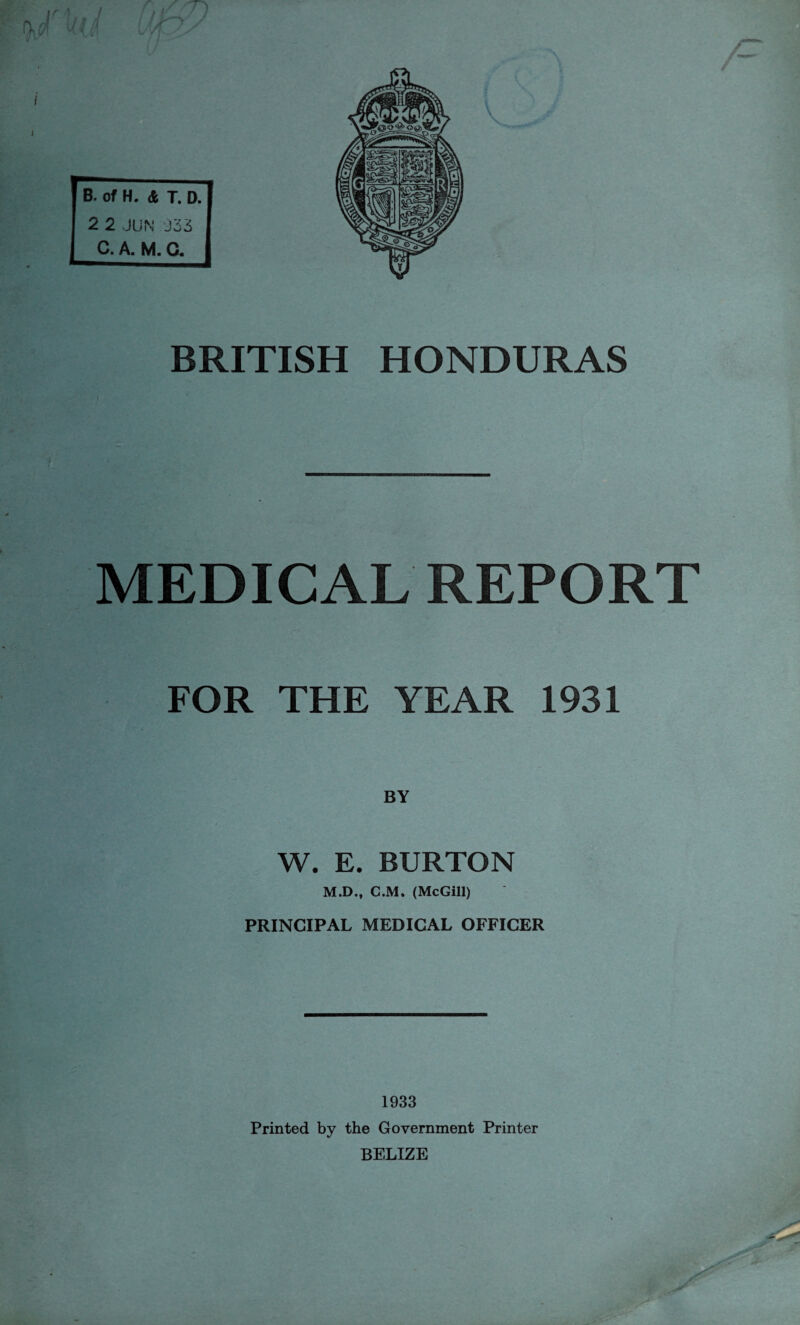 I J BRITISH HONDURAS MEDICAL REPORT FOR THE YEAR 1931 W. E. BURTON M.D., C.M. (McGill) PRINCIPAL MEDICAL OFFICER 1933 Printed by the Government Printer BELIZE