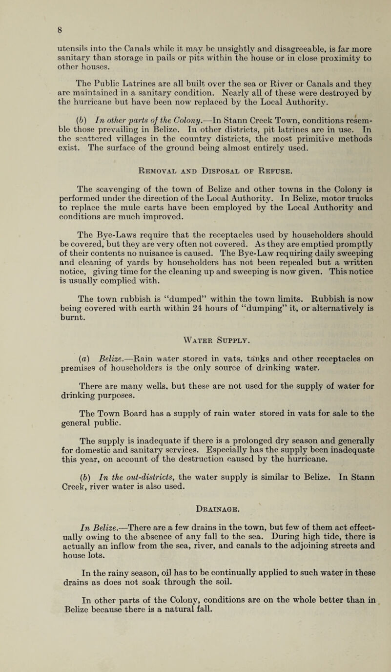 utensils into the Canals while it may be unsightly and disagreeable, is far more sanitary than storage in pails or pits within the house or in close proximity to other houses. The Public Latrines are all built over the sea or River or Canals and they are maintained in a sanitary condition. Nearly all of these were destroyed by the hurricane but have been now replaced by the Local Authority. (b) In other parts of the Colony.—In Stann Creek Town, conditions resem¬ ble those prevailing in Belize. In other districts, pit latrines are in use. In the scattered villages in the country districts, the most primitive methods exist. The surface of the ground being almost entirely used. Removal and Disposal of Refuse. The scavenging of the town of Belize and other towns in the Colony is performed under the direction of the Local Authority. In Belize, motor trucks to replace the mule carts have been employed by the Local Authority and conditions are much improved. The Bye-Laws require that the receptacles used by householders should be covered, but they are very often not covered. As they are emptied promptly of their contents no nuisance is caused. The Bye-Law requiring daily sweeping and cleaning of yards by householders has not been repealed but a written notice, giving time for the cleaning up and sweeping is now given. This notice is usually complied with. The town rubbish is “dumped” within the town limits. Rubbish is now being covered with earth within 24 hours of “dumping” it, or alternatively is burnt. Water Supply. (a) Belize.—Rain water stored in vats, tanks and other receptacles on premises of householders is the only source of drinking water. There are many wells, but these are not used for the supply of water for drinking purposes. The Town Board has a supply of rain water stored in vats for sale to the general public. The supply is inadequate if there is a prolonged dry season and generally for domestic and sanitary services. Especially has the supply been inadequate this year, on account of the destruction caused by the hurricane. (b) In the out-districts, the water supply is similar to Belize. In Stann Creek, river water is also used. Drainage. In Belize.—There are a few drains in the town, but few of them act effect¬ ually owing to the absence of any fall to the sea. During high tide, there is actually an inflow from the sea, river, and canals to the adjoining streets and house lots. In the rainy season, oil has to be continually applied to such water in these drains as does not soak through the soil. In other parts of the Colony, conditions are on the whole better than in Belize because there is a natural fall.