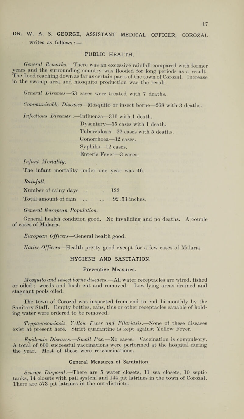 DR. W. A. S. GEORGE, ASSISTANT MEDICAL OFFICER, COROZAL writes as follows :— PUBLIC HEALTH. General Remarks.—There was an excessive rainfall compared with former years and the surrounding country was flooded for long periods as a result. The flood reaching down as far as certain parts of the town of Corozal. Increase in the swamp area and mosquito production was the result. General Diseases—83 cases were treated with 7 deaths. Communicable Diseases—Mosquito or insect borne—268 with 3 deaths. Infectious Diseases :—Influenza—316 with 1 death. Dysentery—55 cases with 1 death. Tuberculosis—22 cases with 5 deaths. Gonorrhoea—32 cases. Syphilis—12 cases. Enteric Fever—3 cases. Infant Mortality. The infant mortality under one year was 46. Rainfall. Number of rainv davs . . . . 122 Total amount of rain .. .. 92.53 inches. General European Population. General health condition good. No invaliding and no deaths. A couple of cases of Malaria. European Officers—General health good. Native Officers—Health pretty good except for a few cases of Malaria. HYGIENE AND SANITATION. Preventive Measures. Mosquito and insect borne diseases.—All water receptacles are wired, fished or oiled ; weeds and bush cut and removed. Low-lying areas drained and stagnant pools oiled. The town of Corozal was inspected from end to end bi-monthly by the Sanitary Staff. Empty bottles, cans, tins or other receptacles capable of hold¬ ing water were ordered to be removed. Trypanosomiasis, Yellow Fever and Filariasis.—None of these diseases exist at present here. Strict quarantine is kept against Yellow Fever. Epidemic Diseases.—Small Pox.—No cases. Vaccination is compulsory. A total of 600 successful vaccinations were performed at the hospital during the year. Most of these were re-vaccinations. General Measures of Sanitation. Sewage Disposal.—There are 5 water closets, 11 sea closets, 10 septic tanks, 14 closets with pail system and 144 pit latrines in the town of Corozal. There are 573 pit latrines in the out-districts.