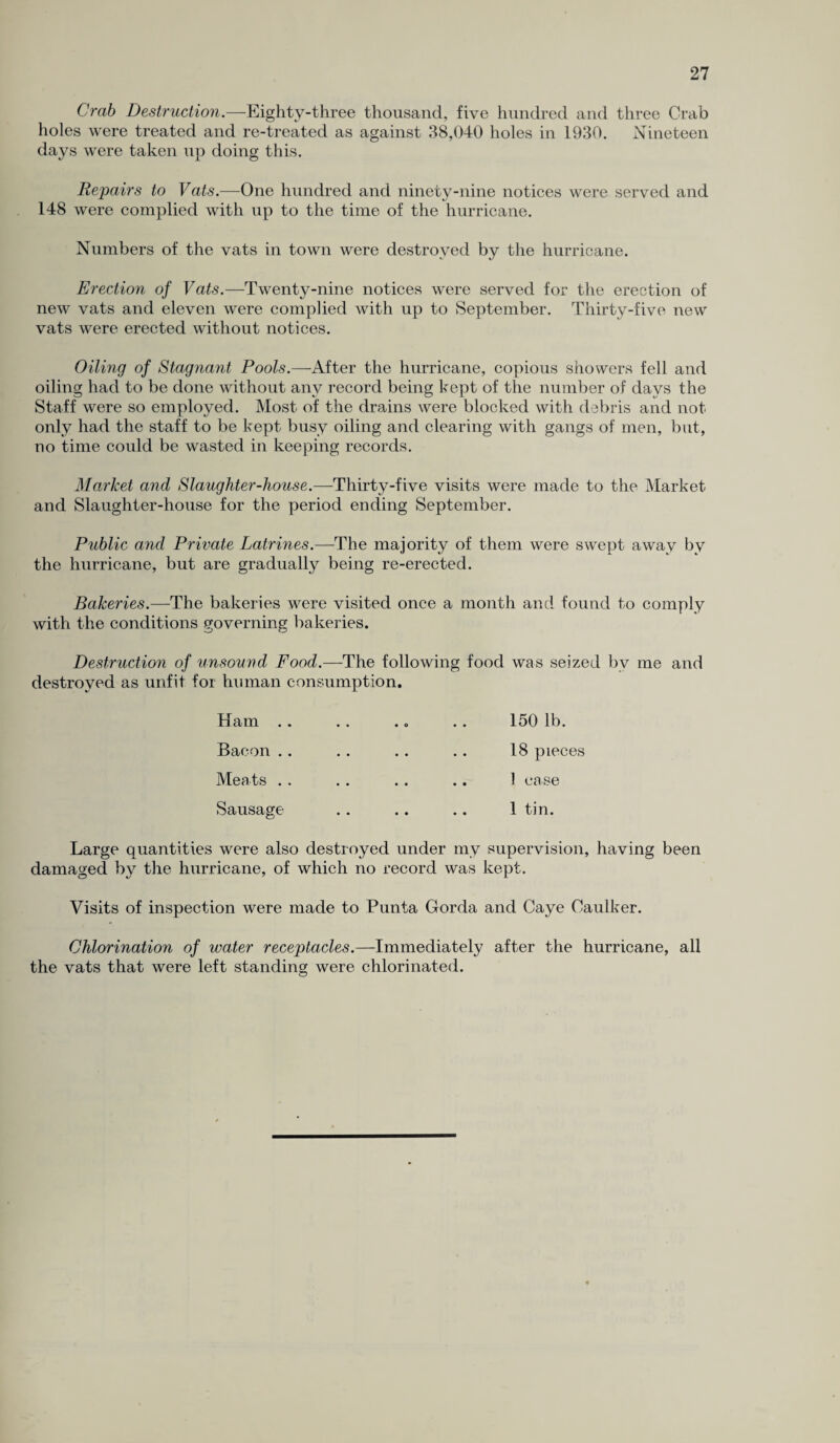 Crab Destruction.—Eighty-three thousand, five hundred and three Crab holes were treated and re-treated as against 38,040 holes in 1930. Nineteen days were taken up doing this. Repairs to Vats.—One hundred and ninety-nine notices were served and 148 were complied with up to the time of the hurricane. Numbers of the vats in town were destroyed by the hurricane. Erection of Vats.—Twenty-nine notices were served for the erection of new vats and eleven were complied with up to September. Thirty-five new vats were erected without notices. Oiling of Stagnant Pools.—After the hurricane, copious showers fell and oiling had to be done without any record being kept of the number of days the Staff were so employed. Most of the drains were blocked with debris and not only had the staff to be kept busy oiling and clearing with gangs of men, but, no time could be wasted in keeping records. Market and Slaughter-house.—Thirty-five visits were made to the Market and Slaughter-house for the period ending September. Public and Private Latrines.—The majority of them were swept away by the hurricane, but are gradually being re-erected. Bakeries.—The bakeries were visited once a month and found to comply with the conditions governing bakeries. Destruction of unsound Food.—The following food was seized by me and destroyed as unfit for human consumption. Ham .. Bacon .. Meats .. Sausage- 150 lb. 18 pieces 1 ease 1 tin. Large quantities were also destroyed under my supervision, having been damaged by the hurricane, of which no record was kept. Visits of inspection were made to Punta Gorda and Caye Caulker. Chlorination of water receptacles.—Immediately after the hurricane, all the vats that were left standing were chlorinated.