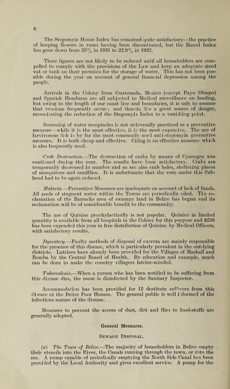 The Stegomyia House Index has remained quite satisfactory—the practice of keeping flowers in vases having been discontinued, but the Barrel Index has gone down from 35% in 1931 to 22.9% in 1932. These figures are not likely to be reduced until all householders are com¬ pelled to comply with the provisions of the Law and keep an adequate sized vat or tank on their premises for the storage of water. This has not been pos¬ sible during the year on account of general financial depression among the people. Arrivals in the Colony from Guatemala, Mexico (except Payo Obispo) and Spanish Honduras are all subjected to Medical surveillance on landing, but owing to the length of our coast line and boundaries, it is safe to assume that evasions frequently occur; and therein lies a great source of danger, necessitating the reduction of the Stegomyia, Index to a vanishing point. Screening of water receptacles is not universally practised as a preventive measure—while it is the most effective, it is the most expensive. The use of larvivorous fish is by far the most commonlv used anti-stegomyia, preventive measure. It is both cheap and effective. Oiling is an effective measure which is also frequently used. Crab Destruction.—The destruction of crabs by means of Cyanogas was continued duiing the year. The results have been satisfactory. Crabs are temporarily decreased in number and so are also crab holes, sheltering places of mosquitoes and sandflies. It is unfortunate that the vote under this Sub¬ head had to be again reduced. Malaria.—Preventive Measures are inadequate on account of lack of funds. All pools of stagnant water within the Towns arc periodically oiled. The re¬ clamation of the Barracks area of swampy land in Belize has begun and its reclamation will be of considerable benefit to the community. The use of Quinine prophylactically is not popular. Quinine in limited quantity is available from all hospitals in the Colony for this purpose and $250 has been expended this year in free distribution of Quinine by Medical Officers, with satisfactory results. Dysentery.—Faulty methods of disposal of excreta are mainly responsible for the presence of this disease, which is particularly prevalent in the out-lying districts. Latrines have already been provided for the Villages of Maskall and Bomba by the Central Board of Health. By education and example, much can be done to make the country villagers latrine-minded. Tuberculosis.—When a person who has been notified to be suffering from this disease dies, the room is disinfected by the Sanitary Inspector. Accommodation has been provided for 12 destitute sufferers from this disease at the Belize Poor Houses. The general public is well informed of the infectious nature of the disease. Measures to prevent the access of dust, dirt and flies to food-stuffs are generally adopted. General Measures. Sewage Disposal. (a) The Town of Belize.—The majority of householders in Belize empty their utensils into the Biver, the Canals running through the town, or into the sea. A pump capable of periodically emptying the North Side Canal hrs been provided by the Local Authority and gives excellent service. A pump for the