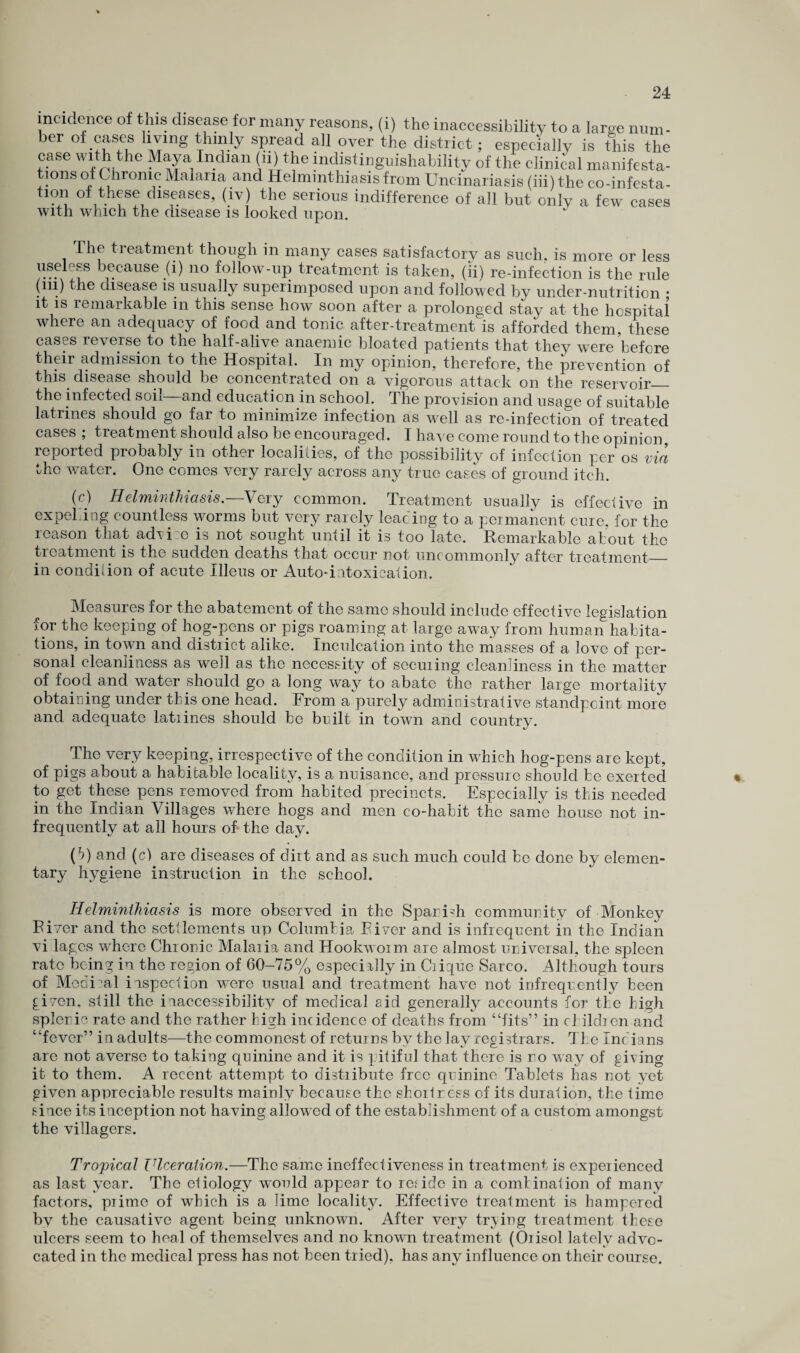 incidence of this disease for many reasons, (i) the inaccessibility to a large ninn- her of cases living thinly spread all over the district; especially is this the case with the Maya Indian (ii) the indistingnishability of the clinical manifesta¬ tions of Chronic Malaria and Helminthiasis from Uncinariasis (iii) the co-infesta- tion of these diseases, (iv) the serious indifference of all but only a few cases with which the disease is looked upon. The treatment though in many cases satisfactory as such, is more or less useless because (i) no follow-up treatment is taken, (ii) re-infection is the rule (iii) he disease is usually superimposed upon and followed by under-nutrition • it is remarkable in this sense how soon after a prolonged stay at the hospital where an adequacy of food and tonic after-treatment is afforded them, these cases reverse to the half-alive anaemic bloated patients that they were before their admission to the Hospital. In my opinion, therefore, the prevention of this disease should be concentrated on a vigorous attack on the reservoir_ the infected soil and education in school. The provision and usage of suitable latrines should go far to minimize infection as well as re-infection of treated cases ; treatment should also be encouraged. I have come round to the opinion reported probably in other localities, of the possibility of infection per os via the water. One comes very rarely across any true cases of ground itch. (c) Helminthiasis.—Very common. Treatment usually is effective in expel.ing countless worms but very rarely leading to a permanent cure, for the reason that advi.e is not sought until it is too late. Remarkable about the treatment is the sudden deaths that occur not uncommonly after treatment_ in condition of acute Illeus or Auto-intoxication. Measures for the abatement of the same should include effective legislation for the keeping of hog-pens or pigs roaming at large away from human habita¬ tions, in town and distiict alike. Inculcation into the masses of a love of per¬ sonal cleanliness as well as the necessity of seeming cleanliness in the matter of food and water should go a long way to abate the rather large mortality obtaining under this one head. From a purely administrative standpoint more and adequate latiines should be built in town and country. The very keeping, irrespective of the condition in which hog-pens are kept, of pigs about a habitable locality, is a nuisance, and pressure should be exerted to get these pens removed from habited precincts. Especially is this needed in the Indian Villages where hogs and men co-habit the same house not in¬ frequently at all hours of the day. (*>) and (c) are diseases of dirt and as such much could be done by elemen¬ tary hygiene instruction in the school. Helminthiasis is more observed in the Spanish community of Monkey River and the settlements up Columbia River and is infrequent in the Indian vi lages where Chronic Malaria and Hookworm are almost universal, the spleen rate being in the region of 60-75% especially in Clique Sarco. Although tours of Medina! inspection were usual and treatment have not infrequently been given, still the inaccessibility of medical aid generally accounts for the high splenic rate and the rather high incidence of deaths from “fits” in children and “fever” in adults—the commonest of returns bv the lav registrars. The Indians are not averse to taking quinine and it is pitiful that there is no way of giving it to them. A recent attempt to distribute free quinine Tablets has not yet given appreciable results mainly because the shortness of its duration, the time since its inception not having allowed of the establishment of a custom amongst the villagers. Tropical Viceration.—The same ineffectiveness in treatment is experienced as last year. The etiology would appear to reside in a comlination of many factors, prime of which is a Jime locality. Effective treatment is hampered bv the causative agent being unknown. After very trying treatment these ulcers seem to heal of themselves and no known treatment (Orisol lately advo¬ cated in the medical press has not been tried), has any influence on their course.