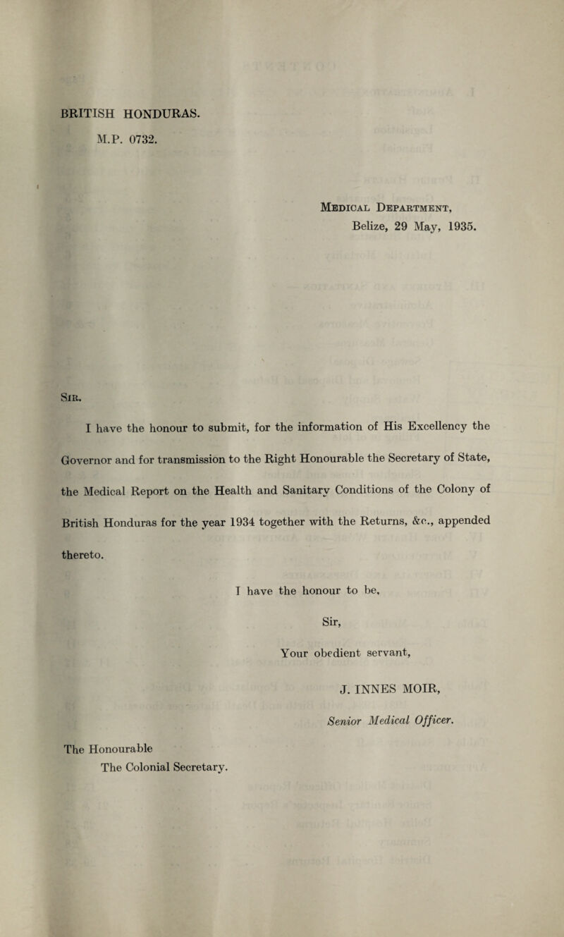 M.P. 0732. Medical Department, Belize, 29 May, 1935. Sir, I have the honour to submit, for the information of His Excellency the Governor and for transmission to the Right Honourable the Secretary of State, the Medical Report on the Health and Sanitary Conditions of the Colony of British Honduras for the year 1934 together with the Returns, &o., appended thereto. I have the honour to be. Sir, Your obedient servant, J. INNES MOIR, Senior Medical Officer. The Honourable The Colonial Secretary.