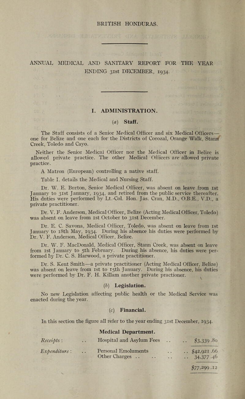 ANNUAU MEDICAL AND SANITARY REPORT FOR THE YEAR ENDING 31st DECEMBER, 1934. I. ADMINISTRATION. (a) Staff. The Staff consists of a Senior Medical Officer and six Medical Officers— one for Belize and one each for the Districts of Corozal, Orange Walk, Stanri Creek, Toledo and Cayo. Neither the Senior Medicai Officer nor the Medical Officer in Belize is allowed private practice. The other Medical Officers are allowed private practice. A Matron (European) controlling a native staff. Table I. details the Medical and Nursing Staff. Dr. W. E. Burton, Senior Medical Officer, was absent on leave from 1st January to 31st January, 1934, and retired from the public service thereafter. His duties were performed by Lt.-Col. Hon. Jas. Cran, M.D., O.B.E., V.D., a private practitioner. Dr. V. F. Anderson, Medical Officer, Belize (Acting Medical Officer, Toledo) was absent on leave from 1st October to 31st December. Dr. E. C. Savona, Medical Officer, Toledo, was absent on leave from 1st January to 18th May, 1934. During his absence his duties were performed by Dr. V. F. Anderson, Medical Officer, Belize. Dr. W. F. MacDonald, Medical Officer, Stann Creek, wTas absent on leave from 1st January to 5th February. During his absence, his duties were per¬ formed by Dr. C. S. Harwood, a private practitioner. Dr. S. Kent Smith—a private practitioner (Acting Medical Officer, Belize) was absent on leave from 1st to 15th January. During his absence, his duties were performed b}^ Dr. F. H. Killam another private practioner. (6) Legislation. No new Legislation affecting public health or the Medical Service was enacted during the year. (c) Financial. In this section the figure all refer to the year ending 31st December, 1934. Receipts : Medical Department. Hospital and Asylum Fees .. .. $3,339 .80 Expenditure : Personal Emoluments Other Charges .. $42,921.66 34.377 -46 177,299.12