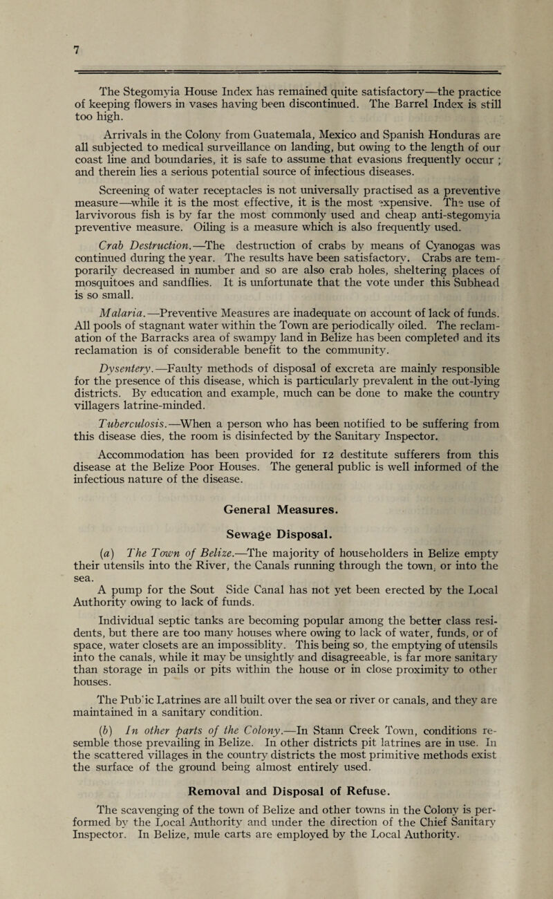 The Stegomyia House Index has remained quite satisfactory—the practice of keeping flowers in vases having been discontinued. The Barrel Index is still too high. Arrivals in the Colony from Guatemala, Mexico and Spanish Honduras are all subjected to medical surveillance on landing, but owing to the length of our coast line and boundaries, it is safe to assume that evasions frequently occur ; and therein lies a serious potential source of infectious diseases. Screening of water receptacles is not universally practised as a preventive measure—while it is the most effective, it is the most expensive. The use of larvivorous fish is by far the most commonly used and cheap anti-stegomyia preventive measure. Oiling is a measure which is also frequently used. Crab Destruction.—The destruction of crabs by means of Cyanogas was continued during the year. The results have been satisfactory. Crabs are tem¬ porarily decreased in number and so are also crab holes, sheltering places of mosquitoes and sandflies. It is unfortunate that the vote under this Subhead is so small. Malaria.—Preventive Measures are inadequate on account of lack of funds. All pools of stagnant water within the Town are periodically oiled. The reclam¬ ation of the Barracks area of swampy land in Belize has been completed and its reclamation is of considerable benefit to the community. Dysentery.—Faulty methods of disposal of excreta are mainly responsible for the presence of this disease, which is particularly prevalent in the out-lying districts. By education and example, much can be done to make the country villagers latrine-minded. Tuberculosis.—When a person who has been notified to be suffering from this disease dies, the room is disinfected by the Sanitary Inspector. Accommodation has been provided for 12 destitute sufferers from this disease at the Belize Poor Houses. The general public is well informed of the infectious nature of the disease. General Measures. Sewage Disposal. (a) The Town of Belize.—The majority of householders in Belize empty their utensils into the River, the Canals running through the town, or into the sea. A pump for the Sout Side Canal has not yet been erected by the Focal Authority owing to lack of funds. Individual septic tanks are becoming popular among the better class resi¬ dents, but there are too many houses where owing to lack of water, funds, or of space, water closets are an impossiblity. This being so, the emptying of utensils into the canals, while it may be unsightly and disagreeable, is far more sanitary than storage in pails or pits within the house or in close proximity to other houses. The Public Latrines are all built over the sea or river or canals, and they are maintained in a sanitary condition. (b) In other parts of the Colony.—In Stann Creek Town, conditions re¬ semble those prevailing in Belize. In other districts pit latrines are in use. In the scattered villages in the country districts the most primitive methods exist the surface of the ground being almost entirely used. Removal and Disposal of Refuse. The scavenging of the town of Belize and other towns in the Colon}7 is per¬ formed by the Local Authority and under the direction of the Chief Sanitary7 Inspector. In Belize, mule carts are employed by the Local Authority.