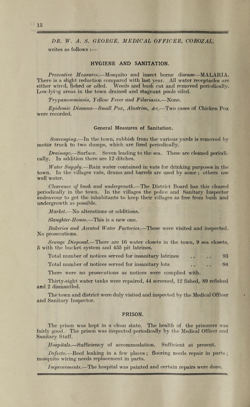 DR. W. A. S. GEORGE, MEDICAL OFFICER, COROZAL, writes as follows :— HYGIENE AND SANITATION. Preventive Measures.—Mosquito and insect borne disease—MALARIA. There is a slight reduction compared with last year. All water receptacles are either wired, fished or oiled. Weeds and bush cut and removed periodically. Low-lyiog areas in the town drained and stagnant pools oiled. Trypanosomiasis, Yellow Fever and Filariasis.—None. Epidemic Diseases—Small Pox, Alastrim, &c.—Two cases of Chicken Pox were recorded. General Measures of Sanitation. Scavenging.—In the town, rubbish from the various yards is removed by motor truck to two dumps, which are fired periodically. Drainage.—Surface. Seven leading to the sea. These are cleaned periodi¬ cally. In addition there are 12 ditches. Water Supply.—Rain water contained in vats for drinking purposes in the town. In the villages vats, drums and barrels are used by some ; others use well water. Clearance of bush and undergrowth.—The District Board has this cleared periodically in the town. In the villages the police and Sanitary Inspector endeavour to get the inhabitants to keep their villages as free from bush and undergrowth as possible. Market.—No alterations or additions. Slaughter-House.—This is a new one. Bakeries and Aerated Water Factories.—These were visited and inspected. No prosecutions. Sewage Disposal.—There are 16 water closets in the town, 9 sea closets, 5 with the bucket system and 455 pit latrines. Total number of notices served for insanitary latrines .. .. 93 Total number of notices served for insanitary lots .. .. 94 There were no prosecutions as notices were complied with. Thirty-eight water tanks were repaired, 44 screened, 12 fished, 89 refished and 2 dismantled. The town and district were duly visited and inspected by the Medical Officer and Sanitary Inspector. PRISON. The prison was kept in a clean state. The health of the prisoners was fairly good. The prison was inspected periodically by the Medical Officer and Sanitary Staff. Hospitals.—Sufficiency of accommodation. Sufficient at present. Defects.—Roof leaking in a few places ; flooring needs repair in parts ; mosquito wiring needs replacement in parts. Improvements.—The hospital was painted and certain repairs were done.