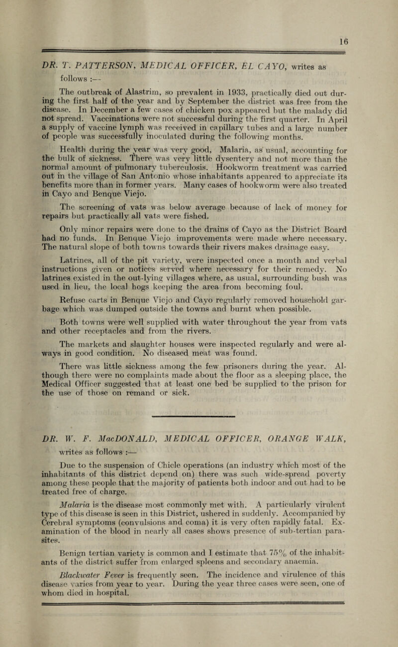 DR. T. PATTERSON, MEDICAL OFFICER, EL CAYO, writes as follows :— The outbreak of Alastrim, so prevalent in 1933, practically died out dur¬ ing the first half of the year and by September the district was free from the disease. In December a few cases of chicken pox appeared but the malady did not spread. Vaccinations were not successful during the first quarter. In April a supply of vaccine lymph was received in capillary tubes and a large number of people was successfully inoculated during the following months. Health during the year was very good, Malaria, as usual, accounting for the bulk of sickness. There was very little dysentery and not more than the normal amount of pulmonary tuberculosis. Hookworm treatment was carried out in the village of San Antonio whose inhabitants appeared to appreciate its benefits more than in former years. Many cases of hookworm were also treated in Cayo and Benque Viejo. The screening of vats was below average because of lack of money for repairs but practically all vats were fished. Only minor repairs were done to the drains of Cayo as the District Board had no funds. In Benque Viejo improvements were made where necessary. The natural slope of both towns towards their rivers makes drainage easy. Latrines, all of the pit variety, were inspected once a month and verbal instructions given or notices served where necessary for their remedy. No latrines existed in the out-lying villages where, as usual, surrounding bush was used in lieu, the local hogs keeping the area from becoming foul. Refuse carts in Benque Viejo and Cayo regularly removed household gar¬ bage which was dumped outside the towns and burnt when possible. Both towns were well supplied with water throughout the year from vats and other receptacles and from the rivers. The markets and slaughter houses were inspected regularly and were al¬ ways in good condition. No diseased meat was found. There was little sickness among the few prisoners during the year. Al¬ though there were no complaints made about the floor as a sleeping place, the Medical Officer suggested that at least one bed be supplied to the prison for the use of those on remand or sick. DR. W. F. Mac DONALD, MEDICAL OFFICER, ORANGE WALK, writes as follows :— Due to the suspension of Chicle operations (an industry which most of the inhabitants of this district depend on) there was such wide-spread poverty among these people that the majority of patients both indoor and out had to be treated free of charge. Malaria is the disease most commonly met with. A particularly virulent type of this disease is seen in this District, ushered in suddenly. Accompanied by Cerebral symptoms (convulsions and coma) it is very often rapidly fatal. Ex¬ amination of the blood in nearly all cases shows presence of sub-tertian para¬ sites. Benign tertian variety is common and I estimate that 75% of the inhabit¬ ants of the district suffer from enlarged spleens and secondary anaemia. Blackwater Fever is frequently seen. The incidence and viridence of this disease varies from year to year. During the year three cases were seen, one of whom died in hospital.