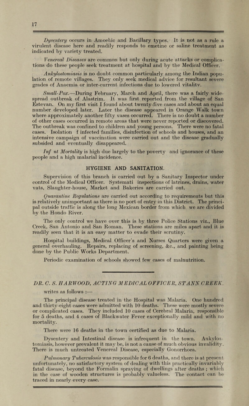 Dysentery occurs in Amoebic and Bacillary types. It is not as a rule a virulent disease here and readily responds to emetine or saline treatment as indicated by variety treated. Venereal Diseases are common but only during acute attacks or complica¬ tions do these people seek treatment at hospital and by the Medical Officer. Ankylostomiasis is no doubt common particularly among the Indian popu¬ lation of remote villages. They only seek medical advice for resultant severe grades of Anaemia or inter-current infections due to lowered vitalitv. Small-Pox.—During February, March and April, there was a fairly wide¬ spread outbreak of Alastrim. It was first reported from the village of San Estevan. On my first visit I found about twenty-five cases and about an equal number developed later. Later the disease appeared in Orange Walk town where approximately another fifty vases occurred. There is no doubt a number of other cases occurred in remote areas that were never reported or discovered. The outbreak was confined to children and young persons. There were no fatal cases. Isolation f infected families, disinfection of schools and houses, and an intensive campaign of vaccination were carried out and the disease gradually subsided and eventually disappeared. Inf nt Mortality is high due largely to the poverty and ignorance of these people and a high malarial incidence. HYGIENE AND SANITATION. Supervision of this branch is carried out by a Sanitary Inspector under control of the Medical Officer. Systemati inspections of latrines, drains, water vats, Slaughter-house, Market and Bakeries are carried out. Quarantine Regulations are carried out according to requirements but this is relatively unimportant as there is no port of entry in this District. The princi¬ pal outside traffic is along the long Mexican border from which we are divided by the Hondo River. The only control we have over this is by three Police Stations viz., Blue Creek, San Antonio and San Roman. These stations are miles apart and it is readily seen that it is an easy matter to evade their scrutiny. Hospital buildings, Medical Officer’s and Nurses Quarters were given a general overhauling. Repairs, replacing of screening, &c., and painting being done by the Public Works Department. Periodic examination of schools showed few cases of malnutrition. DR. C. S. HARWOOD, ACTING MEDICAL OFFICER, ST ANN CREEK. writes as follows :— The principal disease treated in the Hospital was Malaria. One hundred and thirty-eight cases were admitted with 10 deaths. These were mostly severe or complicated cases. They included 10 cases of Cerebral Malaria, responsible for 5 deaths, and 4 cases of Blackwater Fever exceptionally mild and with no mortality. There were 16 deaths in the town certified as due to Malaria. Dysentery and Intestinal disease is infrequent in the town. Ankylos¬ tomiasis, however prevalent it may be, is not a cause of much obvious invalidity. There is much untreated Venereal Disease, especially Gonorrhoea. Pulmonary Tuberculosis was responsible for 6 deaths, and there is at present unfortunately, no satisfactory system of dealing with this practically invariably fatal disease, beyond the Formalin spraying of dwellings after deaths ; which in the case of wooden structures is probably valueless. The contact can be traced in nearly every case.