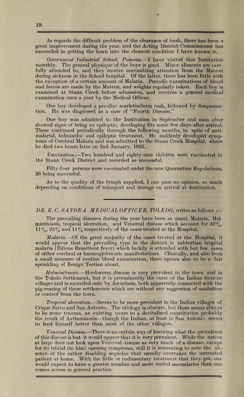 As regards the difficult problem of the clearance of bush, there has been a great improvement during the year, and the Acting District Commissioner has succeeded in getting the town into the cleanest condition I have known it. Government Industrial School, Pomona.—I have visited this Institution monthly. The general physique of the boys is good. Minor aliments are care¬ fully attended to, and they receive unremitting attention from the Matron during sickness in the School hospital. Of the latter, there has been little with the exception of a certain amount of Malaria. Periodic examinations of blood and faeces are made by the Matron, and weights regularly taken. Each boy is examined at Stann Creek before admission, and receives a general medical examination once a year by the Medical Officer. One boy developed a peculiar scarletiniform rash, followed by desquama¬ tion. He was diagnosed as a case of “Fourth Disease.” One boy was admitted to the Institution in September and soon after showed signs of being an epileptic, developing fits some few days after arrival. These continued periodically through the following months, in spite of anti- malarial, helminthic and epileptic treatment. He suddenly developed symp¬ toms of Cerebral Malaria and was admitted to the Stann Creek Hospital, where he died two hours later on 2nd January, 1935. Vaccination.—Two hundred and eighty-nine children were vaccinated in the Stann Creek District and recorded as successful. Fifty-four persons were vaccinated under the new Quarantine Regulations, 36 being successful. As to the quality of the lymph supplied, I can pass no opinion, so much depending on conditions of transport and storage on arrival at destination. DP. E. C. SA VON A MEDIC AL OFFICER, TOLEDO, writes as follows :— The prevailing diseases during the year have been as usual, Malaria, Hel¬ minthiasis, tropical ulceration, and Venereal disease which account for 52%, 11%, 25% and 11% respectively of the cases treated at the Hospital. Malaria.—Of the great majority of the cases treated at the Hospital, it would appear that the prevailing type in the district is subtertian tropical malaria (Bilious Remittent fever) which luckily is attended with but few cases of either cerebral or haemoglobinuric manifestations. Clinically, and also from a small measure of routine blood examination, there apears also to be a fair sprinkling of Benign Tertian about. Helminthiasis.—Hookworm disease is very prevalent in the town and in the Toledo Settlement, but it is preeminently the curse of the Indian riverine villages and is exceeded only by Ascariasis, both apparently connected with the pig-rearing of these settlements which are without any suggestion of sanitation or control from the town. Tropical ulceration.—Seems to be more prevalent in the Indian villages of Crique Sarco and San Antonio. The etiology is obscure, but there seems always to be some trauma, as existing cause to a devitalized constitution probably the result of Avitaminosis—though the Indian, at least in San Antonio seems to feed himself better than most of the other villagers. Venereal Disease.—There is no certain way of knowing what the prevalence of this disease is but it would appear that it is very prevalent. While the native at large does not look upon Venereal disease as very much of a disease, except for its trivial (to him) opening symptoms, still it is interesting to note the ab¬ sence of the rather disabling sequelae that usually overtakes the untreated patient at home. With the little or rudimentary treatment that they get, one would expect to have a greater number and more varied secondaries than one comes across in general practice.