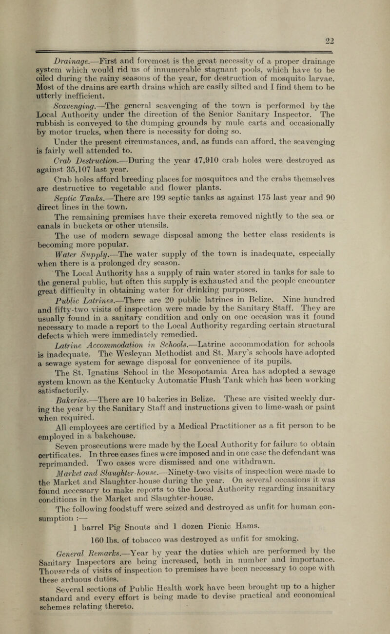 Drainage.—First and foremost is the great necessity of a proper drainage system which would rid us of innumerable stagnant pools, which have to be oiled during the rainy seasons of the year, for destruction of mosquito larvae. Most of the drains are earth drains which are easily silted and I find them to be utterly inefficient. Scavenging.—The general scavenging of the town is performed by the Local Authority under the direction of the Senior Sanitary Inspector. The rubbish is conveyed to the dumping grounds by mule carts and occasionally by motor trucks, when there is necessity for doing so. Under the present circumstances, and, as funds can afford, the scavenging is fairly well attended to. Crab Destruction.—During the year 47,910 crab holes were destroyed as against 35,107 last year. Crab holes afford breeding places for mosquitoes and the crabs themselves are destructive to vegetable and flower plants. Septic Tanks.—There are 199 septic tanks as against 175 last year and 90 direct lines in the town. The remaining premises have their excreta removed nightly to the sea or canals in buckets or other utensils. The use of modern sewage disposal among the better class residents is becoming more popular. Water Supply.—The water supply of the town is inadequate, especially when there is a prolonged dry season. The Local Authority has a supply of rain water stored in tanks for sale to the general public, but often this supply is exhausted and the people encounter great difficulty in obtaining water for drinking purposes. Public Latrines.—There are 20 public latrines in Belize. Nine hundred and fifty-two visits of inspection were made by the Sanitary Staff. They are usually found in a sanitary condition and only on one occasion was it found necessary to made a report to the Local Authority regarding certain structural defects which were immediately remedied. Latrine Accommodation in Schools.—Latrine accommodation for schools is inadequate. The Wesleyan Methodist and St. Mary’s schools have adopted a sewage system for sewage disposal for convenience of its pupils. The St. Ignatius School in the Mesopotamia Area has adopted a sewage system known as the Kentucky Automatic Flush Tank which has been working satisfactorily. Bakeries.—There are 10 bakeries in Belize. These are visited weekly dur¬ ing the year by the Sanitary Staff and instructions given to lime-wash or paint when required. All employees are certified by a Medical Practitioner as a fit person to be employed in a bakehouse. Seven prosecutions were made by the Local Authority for failure to obtain certificates. In three cases fines were imposed and in one case the defendant was reprimanded. Two cases were dismissed and one withdrawn. Market and Slaughter-house.—Ninety-two visits of inspection were made to the Market and Slaughter-house during the year. On several occasions it was found necessary to make reports to the Local Authority regarding insanitary conditions in the Market and Slaughter-house. The following foodstuff were seized and destroyed as unfit for human con¬ sumption :— 1 barrel Pig Snouts and 1 dozen Picnic Hams. 160 lbs. of tobacco was destroyed as unfit for smoking. General Remarks.—Year by year the duties which are performed by the Sanitary Inspectors are being increased, both in number and importance. Thou sends of visits of inspection to premises have been necessary to cope with these arduous duties. Several sections of Public Health work have been brought up to a higher standard and every effort is being made to devise practical and economical schemes relating thereto.