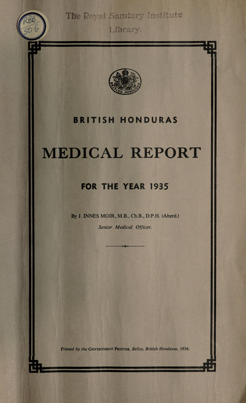 Tfie Pc si Sanitary Institu?.* Library. BRITISH HONDURAS MEDICAL REPORT FOR THE YEAR 1935 By J. INNES MOIR, M.B., Ch.B., D.P.H. (Aberd.) Senior Medical Officer. Printed by the Government Printer, Belize, British Honduras, 1936.