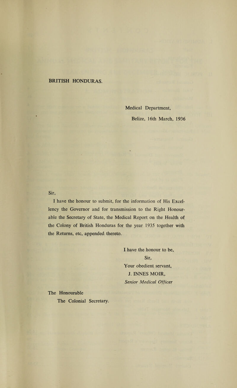 Medical Department, Belize, 16th March, 1936 Sir, I have the honour to submit, for the information of His Excel¬ lency the Governor and for transmission to the Right Honour¬ able the Secretary of State, the Medical Report on the Health of the Colony of British Honduras for the year 1935 together with the Returns, etc, appended thereto. I have the honour to be. Sir, Your obedient servant, J. INNES MOIR, Senior Medical Officer The Honourable The Colonial Secretary.