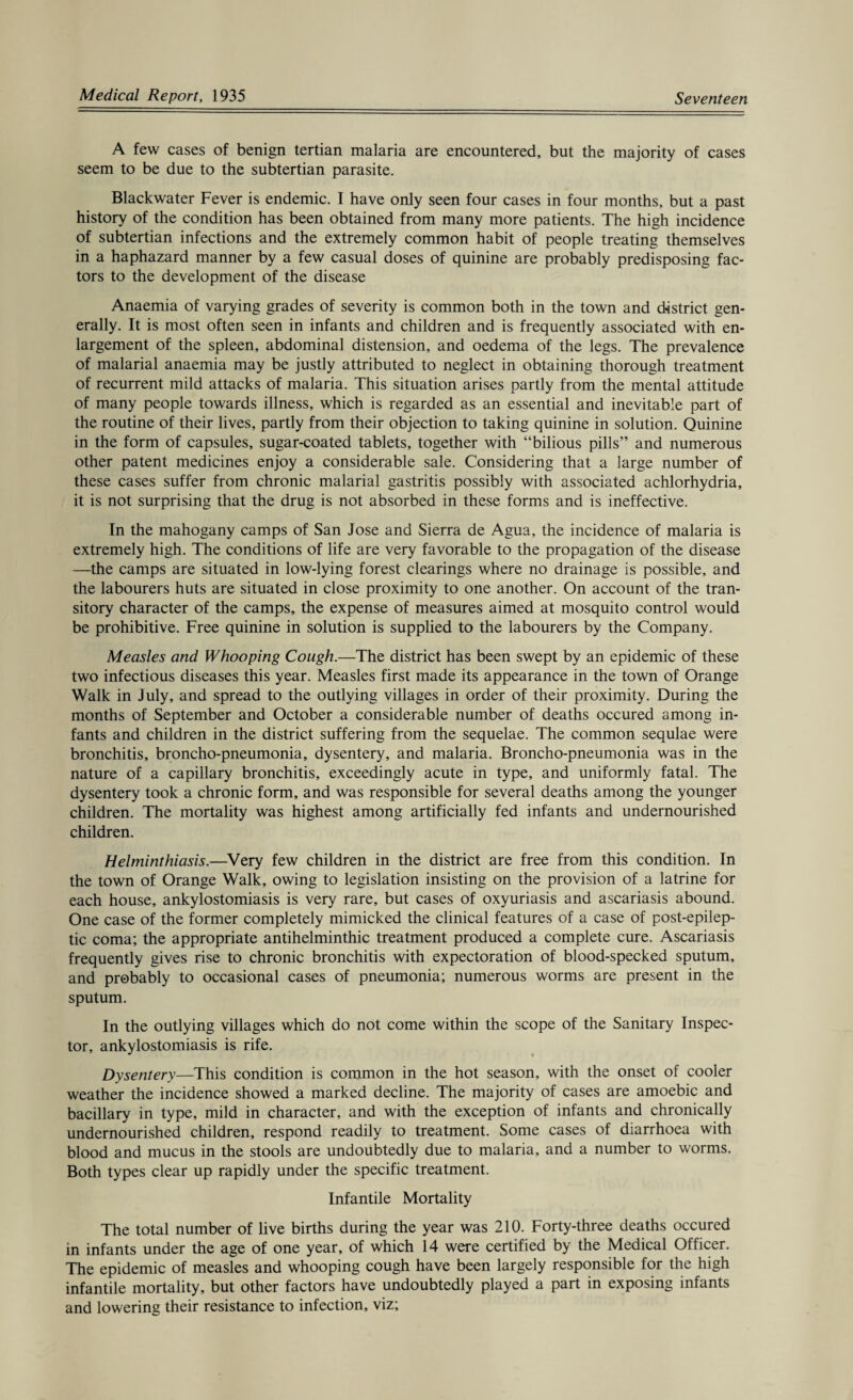A few cases of benign tertian malaria are encountered, but the majority of cases seem to be due to the subtertian parasite. Blackwater Fever is endemic. I have only seen four cases in four months, but a past history of the condition has been obtained from many more patients. The high incidence of subtertian infections and the extremely common habit of people treating themselves in a haphazard manner by a few casual doses of quinine are probably predisposing fac¬ tors to the development of the disease Anaemia of varying grades of severity is common both in the town and district gen¬ erally. It is most often seen in infants and children and is frequently associated with en¬ largement of the spleen, abdominal distension, and oedema of the legs. The prevalence of malarial anaemia may be justly attributed to neglect in obtaining thorough treatment of recurrent mild attacks of malaria. This situation arises partly from the mental attitude of many people towards illness, which is regarded as an essential and inevitable part of the routine of their lives, partly from their objection to taking quinine in solution. Quinine in the form of capsules, sugar-coated tablets, together with “bilious pills” and numerous other patent medicines enjoy a considerable sale. Considering that a large number of these cases suffer from chronic malarial gastritis possibly with associated achlorhydria, it is not surprising that the drug is not absorbed in these forms and is ineffective. In the mahogany camps of San Jose and Sierra de Agua, the incidence of malaria is extremely high. The conditions of life are very favorable to the propagation of the disease —the camps are situated in low-lying forest clearings where no drainage is possible, and the labourers huts are situated in close proximity to one another. On account of the tran¬ sitory character of the camps, the expense of measures aimed at mosquito control would be prohibitive. Free quinine in solution is supplied to the labourers by the Company. Measles and Whooping Cough.—The district has been swept by an epidemic of these two infectious diseases this year. Measles first made its appearance in the town of Orange Walk in July, and spread to the outlying villages in order of their proximity. During the months of September and October a considerable number of deaths occured among in¬ fants and children in the district suffering from the sequelae. The common sequlae were bronchitis, broncho-pneumonia, dysentery, and malaria. Broncho-pneumonia was in the nature of a capillary bronchitis, exceedingly acute in type, and uniformly fatal. The dysentery took a chronic form, and was responsible for several deaths among the younger children. The mortality was highest among artificially fed infants and undernourished children. Helminthiasis.—Very few children in the district are free from this condition. In the town of Orange Walk, owing to legislation insisting on the provision of a latrine for each house, ankylostomiasis is very rare, but cases of oxyuriasis and ascariasis abound. One case of the former completely mimicked the clinical features of a case of post-epilep¬ tic coma; the appropriate antihelminthic treatment produced a complete cure. Ascariasis frequently gives rise to chronic bronchitis with expectoration of blood-specked sputum, and probably to occasional cases of pneumonia; numerous worms are present in the sputum. In the outlying villages which do not come within the scope of the Sanitary Inspec¬ tor, ankylostomiasis is rife. Dysentery—This condition is common in the hot season, with the onset of cooler weather the incidence showed a marked decline. The majority of cases are amoebic and bacillary in type, mild in character, and with the exception of infants and chronically undernourished children, respond readily to treatment. Some cases of diarrhoea with blood and mucus in the stools are undoubtedly due to malaria, and a number to worms. Both types clear up rapidly under the specific treatment. Infantile Mortality The total number of live births during the year was 210. Forty-three deaths occured in infants under the age of one year, of which 14 were certified by the Medical Officer. The epidemic of measles and whooping cough have been largely responsible for the high infantile mortality, but other factors have undoubtedly played a part in exposing infants and lowering their resistance to infection, viz;