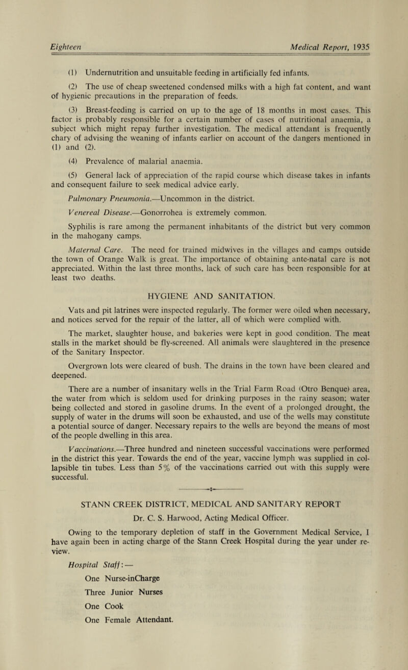 (1) Undemutrition and unsuitable feeding in artificially fed infants. (2) The use of cheap sweetened condensed milks with a high fat content, and want of hygienic precautions in the preparation of feeds. (3) Breast-feeding is carried on up to the age of 18 months in most cases. This factor is probably responsible for a certain number of cases of nutritional anaemia, a subject which might repay further investigation. The medical attendant is frequently chary of advising the weaning of infants earlier on account of the dangers mentioned in (1) and (2). (4) Prevalence of malarial anaemia. (5) General lack of appreciation of the rapid course which disease takes in infants and consequent failure to seek medical advice early. Pulmonary Pneumonia.—Uncommon in the district. Venereal Disease.—Gonorrohea is extremely common. Syphilis is rare among the permanent inhabitants of the district but very common in the mahogany camps. Maternal Care. The need for trained midwives in the villages and camps outside the town of Orange Walk is great. The importance of obtaining ante-natal care is not appreciated. Within the last three months, lack of such care has been responsible for at least two deaths. HYGIENE AND SANITATION. Vats and pit latrines were inspected regularly. The former were oiled when necessary, and notices served for the repair of the latter, all of which were complied with. The market, slaughter house, and bakeries were kept in good condition. The meat stalls in the market should be fly-screened. All animals were slaughtered in the presence of the Sanitary Inspector. Overgrown lots were cleared of bush. The drains in the town have been cleared and deepened. There are a number of insanitary wells in the Trial Farm Road (Otro Benque) area, the water from which is seldom used for drinking purposes in the rainy season; water being collected and stored in gasoline drums. In the event of a prolonged drought, the supply of water in the drums will soon be exhausted, and use of the wells may constitute a potential source of danger. Necessary repairs to the wells are beyond the means of most of the people dwelling in this area. Vaccinations.—Three hundred and nineteen successful vaccinations were performed in the district this year. Towards the end of the year, vaccine lymph was supplied in col¬ lapsible tin tubes. Less than 5% of the vaccinations carried out with this supply were successful. -- ST ANN CREEK DISTRICT, MEDICAL AND SANITARY REPORT Dr. C. S. Harwood, Acting Medical Officer. Owing to the temporary depletion of staff in the Government Medical Service, 1 have again been in acting charge of the Stann Creek Hospital during the year under re¬ view. Hospital Staff: — One Nurse-inCharge Three Junior Nurses One Cook One Female Attendant.