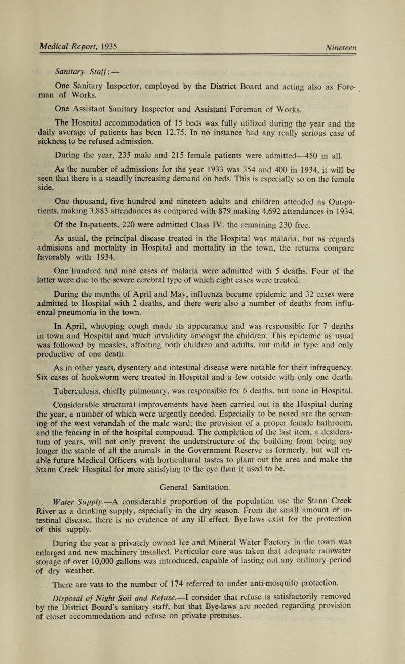 Sanitary Staff: — One Sanitary Inspector, employed by the District Board and acting also as Fore¬ man of Works. One Assistant Sanitary Inspector and Assistant Foreman of Works. The Hospital accommodation of 15 beds was fully utilized during the year and the daily average of patients has been 12.75. In no instance had any really serious case of sickness to be refused admission. During the year, 235 male and 215 female patients were admitted—450 in all. As the number of admissions for the year 1933 was 354 and 400 in 1934, it will be seen that there is a steadily increasing demand on beds. This is especially so on the female side. One thousand, five hundred and nineteen adults and children attended as Out-pa¬ tients, making 3,883 attendances as compared with 879 making 4,692 attendances in 1934. Of the In-patients, 220 were admitted Class IV. the remaining 230 free. As usual, the principal disease treated in the Hospital was malaria, but as regards admisions and mortality in Hospital and mortality in the town, the returns compare favorably with 1934. One hundred and nine cases of malaria were admitted with 5 deaths. Four of the latter were due to the severe cerebral type of which eight cases were treated. During the months of April and May, influenza became epidemic and 32 cases were admitted to Hospital with 2 deaths, and there were also a number of deaths from influ¬ enzal pneumonia in the town. In April, whooping cough made its appearance and was responsible for 7 deaths in town and Hospital and much invalidity amongst the children. This epidemic as usual was followed by measles, affecting both children and adults, but mild in type and only productive of one death. As in other years, dysentery and intestinal disease were notable for their infrequency. Six cases of hookworm were treated in Hospital and a few outside with only one death. Tuberculosis, chiefly pulmonary, was responsible for 6 deaths, but none in Hospital. Considerable structural improvements have been carried out in the Hospital during the year, a number of which were urgently needed. Especially to be noted are the screen¬ ing of the west verandah of the male ward; the provision of a proper female bathroom, and the fencing in of the hospital compound. The completion of the last item, a desidera¬ tum of years, will not only prevent the understructure of the building from being any longer the stable of all the animals in the Government Reserve as formerly, but will en¬ able future Medical Officers with horticultural tastes to plant out the area and make the Stann Creek Hospital for more satisfying to the eye than it used to be. General Sanitation. Water Supply.—A considerable proportion of the population use the Stann Creek River as a drinking supply, especially in the dry season. From the small amount of in¬ testinal disease, there is no evidence of any ill effect. Bye-laws exist for the protection of this supply. During the year a privately owned Ice and Mineral Water Factory in the town was enlarged and new machinery installed. Particular care was taken that adequate rainwater storage of over 10,000 gallons was introduced, capable of lasting out any ordinary period of dry weather. There are vats to the number of 174 referred to under anti-mosquito protection. Disposal of Night Soil and Refuse.—I consider that refuse is satisfactorily removed by the District Board’s sanitary staff, but that Bye-laws are needed regarding provision of closet accommodation and refuse on private premises.