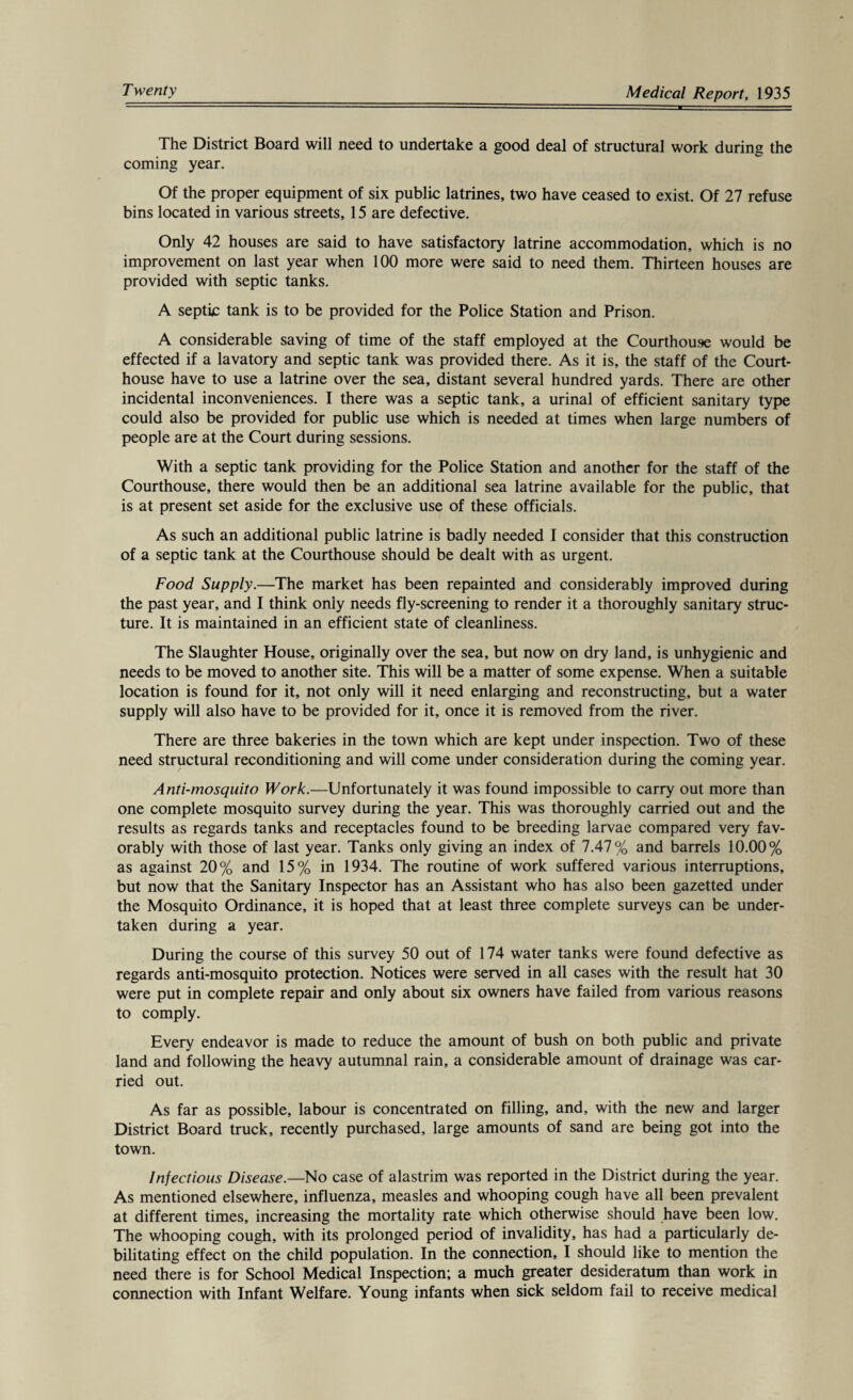 The District Board will need to undertake a good deal of structural work during the coming year. Of the proper equipment of six public latrines, two have ceased to exist. Of 27 refuse bins located in various streets, 15 are defective. Only 42 houses are said to have satisfactory latrine accommodation, which is no improvement on last year when 100 more were said to need them. Thirteen houses are provided with septic tanks. A septic tank is to be provided for the Police Station and Prison. A considerable saving of time of the staff employed at the Courthouse would be effected if a lavatory and septic tank was provided there. As it is, the staff of the Court¬ house have to use a latrine over the sea, distant several hundred yards. There are other incidental inconveniences. I there was a septic tank, a urinal of efficient sanitary type could also be provided for public use which is needed at times when large numbers of people are at the Court during sessions. With a septic tank providing for the Police Station and another for the staff of the Courthouse, there would then be an additional sea latrine available for the public, that is at present set aside for the exclusive use of these officials. As such an additional public latrine is badly needed I consider that this construction of a septic tank at the Courthouse should be dealt with as urgent. Food Supply.—The market has been repainted and considerably improved during the past year, and I think only needs fly-screening to render it a thoroughly sanitary struc¬ ture. It is maintained in an efficient state of cleanliness. The Slaughter House, originally over the sea, but now on dry land, is unhygienic and needs to be moved to another site. This will be a matter of some expense. When a suitable location is found for it, not only will it need enlarging and reconstructing, but a water supply will also have to be provided for it, once it is removed from the river. There are three bakeries in the town which are kept under inspection. Two of these need structural reconditioning and will come under consideration during the coming year. Anti-mosquito Work.—Unfortunately it was found impossible to carry out more than one complete mosquito survey during the year. This was thoroughly carried out and the results as regards tanks and receptacles found to be breeding larvae compared very fav¬ orably with those of last year. Tanks only giving an index of 7.47% and barrels 10.00% as against 20% and 15% in 1934. The routine of work suffered various interruptions, but now that the Sanitary Inspector has an Assistant who has also been gazetted under the Mosquito Ordinance, it is hoped that at least three complete surveys can be under¬ taken during a year. During the course of this survey 50 out of 174 water tanks were found defective as regards anti-mosquito protection. Notices were served in all cases with the result hat 30 were put in complete repair and only about six owners have failed from various reasons to comply. Every endeavor is made to reduce the amount of bush on both public and private land and following the heavy autumnal rain, a considerable amount of drainage was car¬ ried out. As far as possible, labour is concentrated on filling, and, with the new and larger District Board truck, recently purchased, large amounts of sand are being got into the town. Infectious Disease.—No case of alastrim was reported in the District during the year. As mentioned elsewhere, influenza, measles and whooping cough have all been prevalent at different times, increasing the mortality rate which otherwise should have been low. The whooping cough, with its prolonged period of invalidity, has had a particularly de¬ bilitating effect on the child population. In the connection, I should like to mention the need there is for School Medical Inspection; a much greater desideratum than work in connection with Infant Welfare. Young infants when sick seldom fail to receive medical