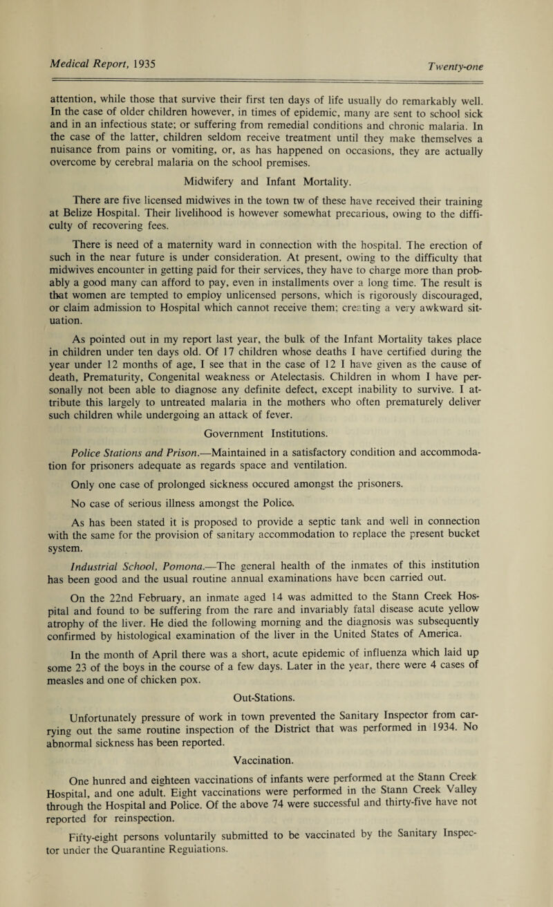 attention, while those that survive their first ten days of life usually do remarkably well. In the case of older children however, in times of epidemic, many are sent to school sick and in an infectious state; or suffering from remedial conditions and chronic malaria. In the case of the latter, children seldom receive treatment until they make themselves a nuisance from pains or vomiting, or, as has happened on occasions, they are actually overcome by cerebral malaria on the school premises. Midwifery and Infant Mortality. There are five licensed midwives in the town tw of these have received their training at Belize Hospital. Their livelihood is however somewhat precarious, owing to the diffi¬ culty of recovering fees. There is need of a maternity ward in connection with the hospital. The erection of such in the near future is under consideration. At present, owing to the difficulty that midwives encounter in getting paid for their services, they have to charge more than prob¬ ably a good many can afford to pay, even in installments over a long time. The result is that women are tempted to employ unlicensed persons, which is rigorously discouraged, or claim admission to Hospital which cannot receive them; creating a very awkward sit¬ uation. As pointed out in my report last year, the bulk of the Infant Mortality takes place in children under ten days old. Of 17 children whose deaths I have certified during the year under 12 months of age, I see that in the case of 12 I have given as the cause of death. Prematurity, Congenital weakness or Atelectasis. Children in whom I have per¬ sonally not been able to diagnose any definite defect, except inability to survive. I at¬ tribute this largely to untreated malaria in the mothers who often prematurely deliver such children while undergoing an attack of fever. Government Institutions. Police Stations and Prison.—Maintained in a satisfactory condition and accommoda¬ tion for prisoners adequate as regards space and ventilation. Only one case of prolonged sickness occured amongst the prisoners. No case of serious illness amongst the Police. As has been stated it is proposed to provide a septic tank and well in connection with the same for the provision of sanitary accommodation to replace the present bucket system. Industrial School, Pomona.—The general health of the inmates of this institution has been good and the usual routine annual examinations have been carried out. On the 22nd February, an inmate aged 14 was admitted to the Stann Creek Hos¬ pital and found to be suffering from the rare and invariably fatal disease acute yellow atrophy of the liver. He died the following morning and the diagnosis was subsequently confirmed by histological examination of the liver in the United States of America. In the month of April there was a short, acute epidemic of influenza which laid up some 23 of the boys in the course of a few days. Later in the year, there were 4 cases of measles and one of chicken pox. Out-Stations. Unfortunately pressure of work in town prevented the Sanitary Inspector from car¬ rying out the same routine inspection of the District that was performed in 1934. No abnormal sickness has been reported. Vaccination. One hunred and eighteen vaccinations of infants were performed at the Stann Creek Hospital, and one adult. Eight vaccinations were performed in the Stann Creek Valley through the Hospital and Police. Of the above 74 were successful and thirty-five have not reported for reinspection. Fifty-eight persons voluntarily submitted to be vaccinated by the sanitary Inspec¬ tor under the Quarantine Regulations.