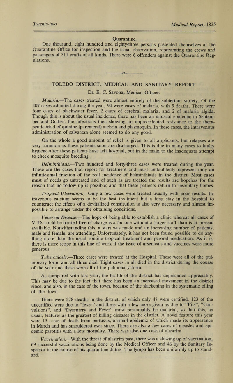 Quarantine. One thousand, eight hundred and eighty-three persons presented themselves at the Quarantine Office for inspection and the usual observation, representing the crews and passengers of 311 crafts of all kinds. There were 6 offenders against the Quarantine Reg¬ ulations. --s-- TOLEDO DISTRICT, MEDICAL AND SANITARY REPORT Dr. E. C. Savona, Medical Officer. Malaria.—The cases treated were almost entirely of the subtertian variety. Of the 207 cases admitted during the year, 94 were cases of malaria, with 5 deaths. There were four cases of blackwater fever, 2 cases of cerebral malaria, and 2 of malaria algida. Though this is about the usual incidence, there has been an unusual epidemic in Septem¬ ber and Octber, the infections then showing an unprecedented resistance to the thera¬ peutic triad of quinine (parenteral) atebrin and plasmoquin. In these cases, the intravenous administration of salvarsan alone seemed to do any good. On the whole a good amount of relief is given to all applicants, but relapses are very common as these patients soon are discharged. This is due in many cases to faulty hygiene after these patients have left hospital, but in the main to the inadequate attempt to check mosquito breeding. Helminthiasis.—Two hundred and forty-three cases were treated during the year. These are the cases that report for treatment and must undoubtedly represent only an infinitesimal fraction of the real incidence of helminthiasis in the district. Most cases must of needs go untreated and of such as are treated the results are hopeless for the reason that no follow up is possible; and that these patients return to insanitary homes. Tropical Ulceration.—Only a few cases were treated usually with poor results. In¬ travenous calcium seems to be the best treatment but a long stay in the hospital to counteract the effects of a devitalized constitution is also very necessary and almost im¬ possible to arrange under the obtaining conditions. Venereal Disease.—The hope of being able to establish a clinic whereat all cases of V. D. could be treated free of charge is a far one without a larger staff than is at present available. Notwithstanding this, a start was made and an increasing number of patients, male and female, are attending. Unfortunately, it has not been found possible to do any¬ thing more than the usual routine tropical treatment and peroral medication. As it is, there is more scope in this line of work if the issue of arsenicals and vaccines were more generous. Tuberculosis.—Three cases were treated at the Hospital. These were all of the pul¬ monary form, and all three died. Eight cases in all died in the district during the course of the year and these were all of the pulmonary form. As compared with last year, the health of the district has depreciated appreciably. This may be due to the fact that there has been an increased movement in the district since, and also, in the case of the town, because of the slackening in the systematic oiling of the town. There were 278 deaths in the district, of which only 48 were certified. 123 of the uncertified were due to “fever” and these with a few more given as due to “Fits”, “Con¬ vulsions”, and “Dysentery and Fever” must presumably be malarial, so that this, as usual, features as the greatest of killing diseases in the district. A novel feature this year were 13 cases of death from pertussis, a small epidemic of which made its appearance in March and has smouldered ever since. There are also a few cases of measles and epi¬ demic parotitis with a low mortality. There was also one case of alastrim. Vaccination.—With the threat of alastrim past, there was a slowing up of vaccination, 69 successful vaccinations being done by the Medical Officer and 46 by the Sanitary In¬ spector in the course of his quarantine duties. The lymph has been uniformly up to stand¬ ard.